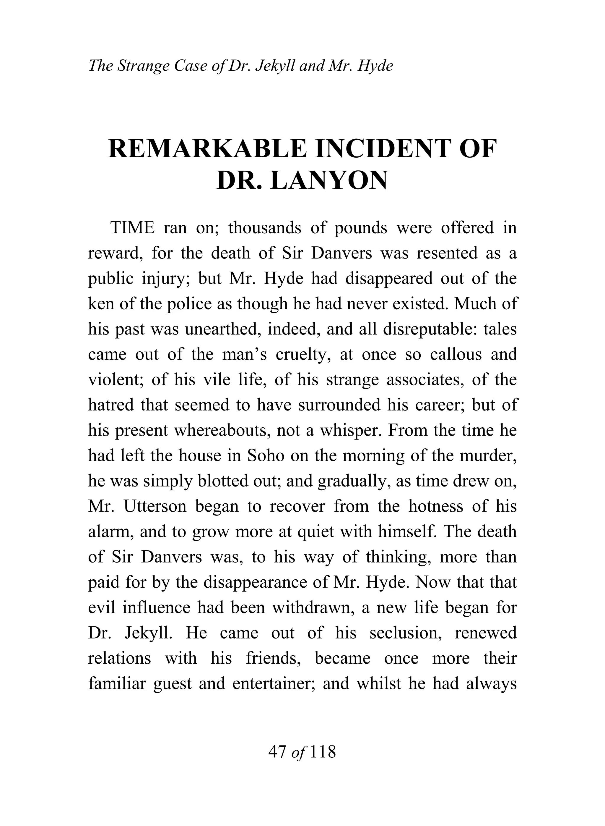 The Strange Case of Dr. Jekyll and Mr. Hyde




  REMARKABLE INCIDENT OF
       DR. LANYON
   TIME ran on; thousands of pounds were offered in
reward, for the death of Sir Danvers was resented as a
public injury; but Mr. Hyde had disappeared out of the
ken of the police as though he had never existed. Much of
his past was unearthed, indeed, and all disreputable: tales
came out of the man’s cruelty, at once so callous and
violent; of his vile life, of his strange associates, of the
hatred that seemed to have surrounded his career; but of
his present whereabouts, not a whisper. From the time he
had left the house in Soho on the morning of the murder,
he was simply blotted out; and gradually, as time drew on,
Mr. Utterson began to recover from the hotness of his
alarm, and to grow more at quiet with himself. The death
of Sir Danvers was, to his way of thinking, more than
paid for by the disappearance of Mr. Hyde. Now that that
evil influence had been withdrawn, a new life began for
Dr. Jekyll. He came out of his seclusion, renewed
relations with his friends, became once more their
familiar guest and entertainer; and whilst he had always


                         47 of 118
 