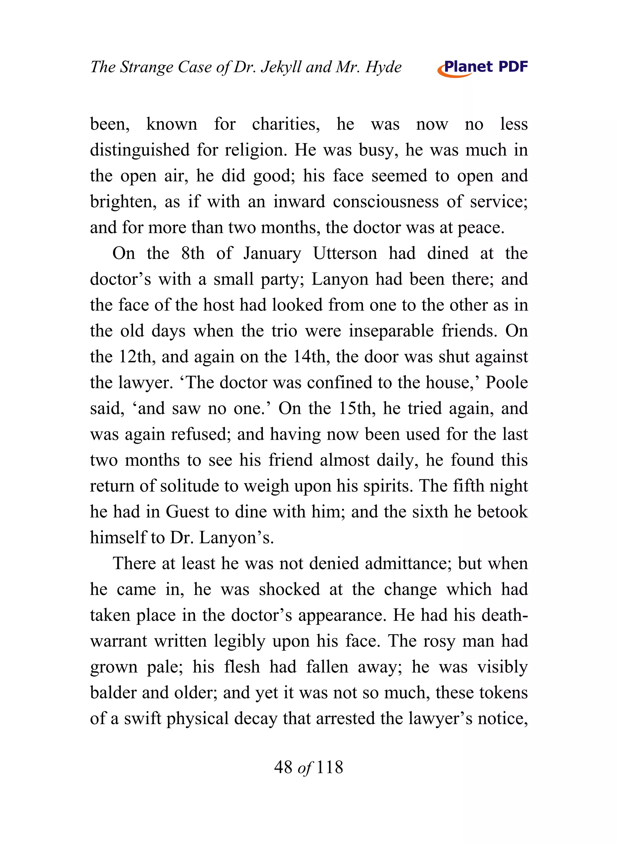 The Strange Case of Dr. Jekyll and Mr. Hyde


been, known for charities, he was now no less
distinguished for religion. He was busy, he was much in
the open air, he did good; his face seemed to open and
brighten, as if with an inward consciousness of service;
and for more than two months, the doctor was at peace.
   On the 8th of January Utterson had dined at the
doctor’s with a small party; Lanyon had been there; and
the face of the host had looked from one to the other as in
the old days when the trio were inseparable friends. On
the 12th, and again on the 14th, the door was shut against
the lawyer. ‘The doctor was confined to the house,’ Poole
said, ‘and saw no one.’ On the 15th, he tried again, and
was again refused; and having now been used for the last
two months to see his friend almost daily, he found this
return of solitude to weigh upon his spirits. The fifth night
he had in Guest to dine with him; and the sixth he betook
himself to Dr. Lanyon’s.
   There at least he was not denied admittance; but when
he came in, he was shocked at the change which had
taken place in the doctor’s appearance. He had his death-
warrant written legibly upon his face. The rosy man had
grown pale; his flesh had fallen away; he was visibly
balder and older; and yet it was not so much, these tokens
of a swift physical decay that arrested the lawyer’s notice,

                         48 of 118
 