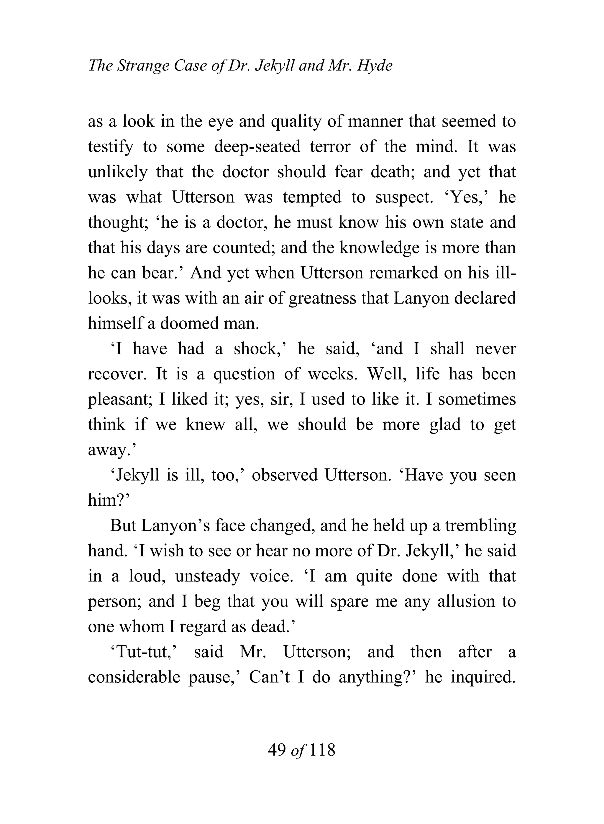 The Strange Case of Dr. Jekyll and Mr. Hyde


as a look in the eye and quality of manner that seemed to
testify to some deep-seated terror of the mind. It was
unlikely that the doctor should fear death; and yet that
was what Utterson was tempted to suspect. ‘Yes,’ he
thought; ‘he is a doctor, he must know his own state and
that his days are counted; and the knowledge is more than
he can bear.’ And yet when Utterson remarked on his ill-
looks, it was with an air of greatness that Lanyon declared
himself a doomed man.
   ‘I have had a shock,’ he said, ‘and I shall never
recover. It is a question of weeks. Well, life has been
pleasant; I liked it; yes, sir, I used to like it. I sometimes
think if we knew all, we should be more glad to get
away.’
   ‘Jekyll is ill, too,’ observed Utterson. ‘Have you seen
him?’
   But Lanyon’s face changed, and he held up a trembling
hand. ‘I wish to see or hear no more of Dr. Jekyll,’ he said
in a loud, unsteady voice. ‘I am quite done with that
person; and I beg that you will spare me any allusion to
one whom I regard as dead.’
   ‘Tut-tut,’ said Mr. Utterson; and then after a
considerable pause,’ Can’t I do anything?’ he inquired.


                          49 of 118
 