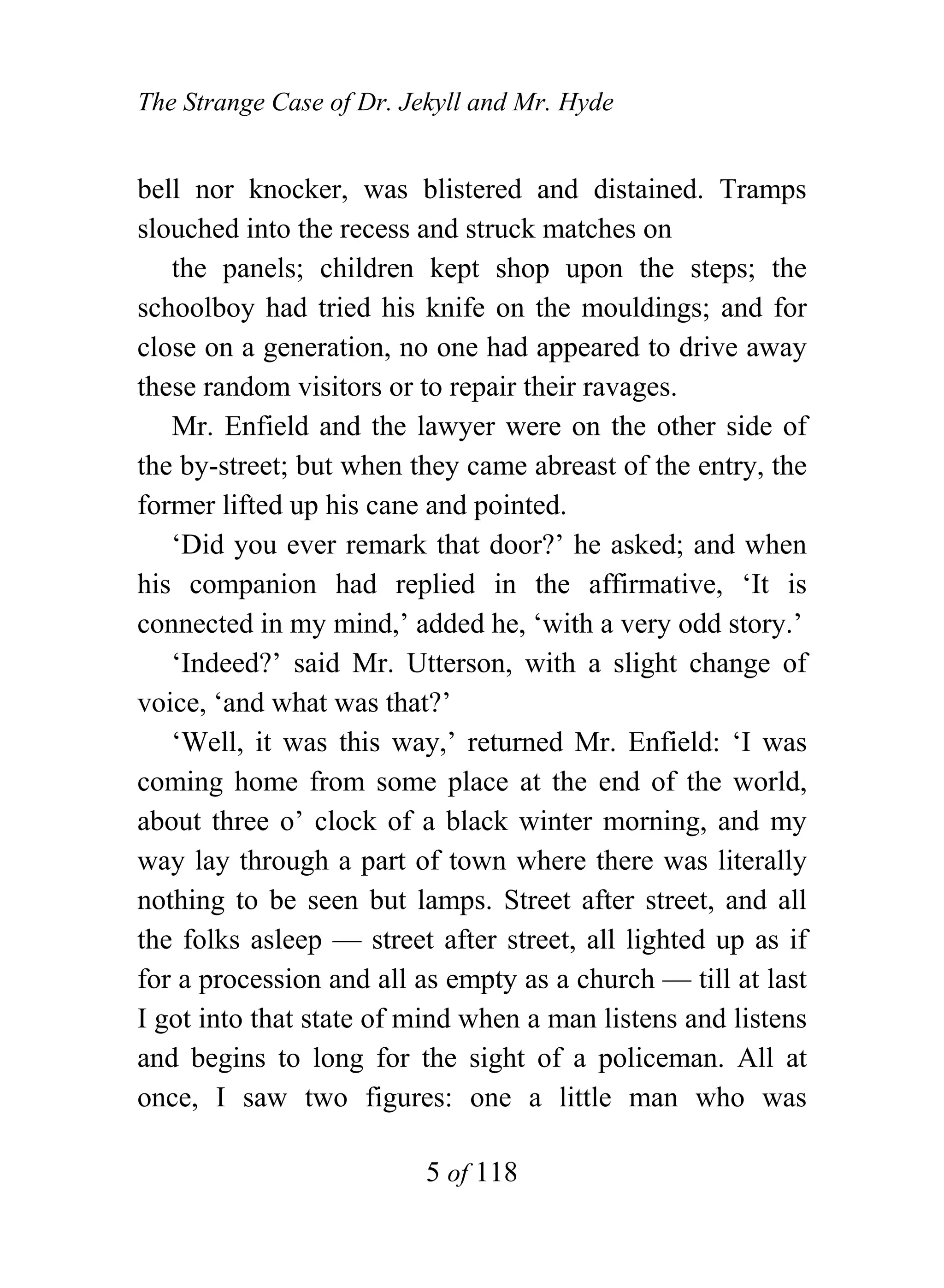 The Strange Case of Dr. Jekyll and Mr. Hyde


bell nor knocker, was blistered and distained. Tramps
slouched into the recess and struck matches on
   the panels; children kept shop upon the steps; the
schoolboy had tried his knife on the mouldings; and for
close on a generation, no one had appeared to drive away
these random visitors or to repair their ravages.
   Mr. Enfield and the lawyer were on the other side of
the by-street; but when they came abreast of the entry, the
former lifted up his cane and pointed.
   ‘Did you ever remark that door?’ he asked; and when
his companion had replied in the affirmative, ‘It is
connected in my mind,’ added he, ‘with a very odd story.’
   ‘Indeed?’ said Mr. Utterson, with a slight change of
voice, ‘and what was that?’
   ‘Well, it was this way,’ returned Mr. Enfield: ‘I was
coming home from some place at the end of the world,
about three o’ clock of a black winter morning, and my
way lay through a part of town where there was literally
nothing to be seen but lamps. Street after street, and all
the folks asleep — street after street, all lighted up as if
for a procession and all as empty as a church — till at last
I got into that state of mind when a man listens and listens
and begins to long for the sight of a policeman. All at
once, I saw two figures: one a little man who was

                          5 of 118
 