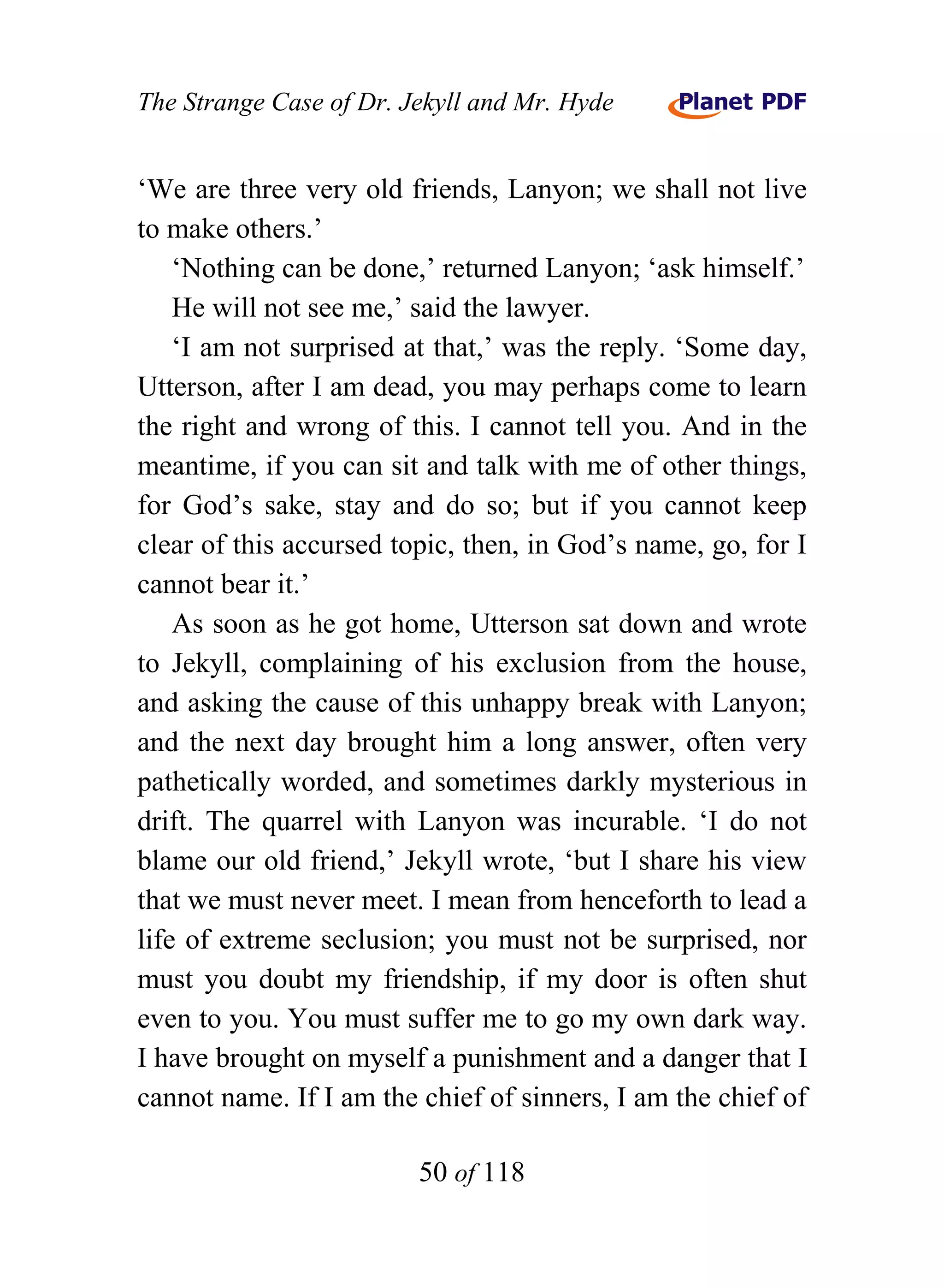 The Strange Case of Dr. Jekyll and Mr. Hyde


‘We are three very old friends, Lanyon; we shall not live
to make others.’
    ‘Nothing can be done,’ returned Lanyon; ‘ask himself.’
    He will not see me,’ said the lawyer.
    ‘I am not surprised at that,’ was the reply. ‘Some day,
Utterson, after I am dead, you may perhaps come to learn
the right and wrong of this. I cannot tell you. And in the
meantime, if you can sit and talk with me of other things,
for God’s sake, stay and do so; but if you cannot keep
clear of this accursed topic, then, in God’s name, go, for I
cannot bear it.’
    As soon as he got home, Utterson sat down and wrote
to Jekyll, complaining of his exclusion from the house,
and asking the cause of this unhappy break with Lanyon;
and the next day brought him a long answer, often very
pathetically worded, and sometimes darkly mysterious in
drift. The quarrel with Lanyon was incurable. ‘I do not
blame our old friend,’ Jekyll wrote, ‘but I share his view
that we must never meet. I mean from henceforth to lead a
life of extreme seclusion; you must not be surprised, nor
must you doubt my friendship, if my door is often shut
even to you. You must suffer me to go my own dark way.
I have brought on myself a punishment and a danger that I
cannot name. If I am the chief of sinners, I am the chief of

                         50 of 118
 