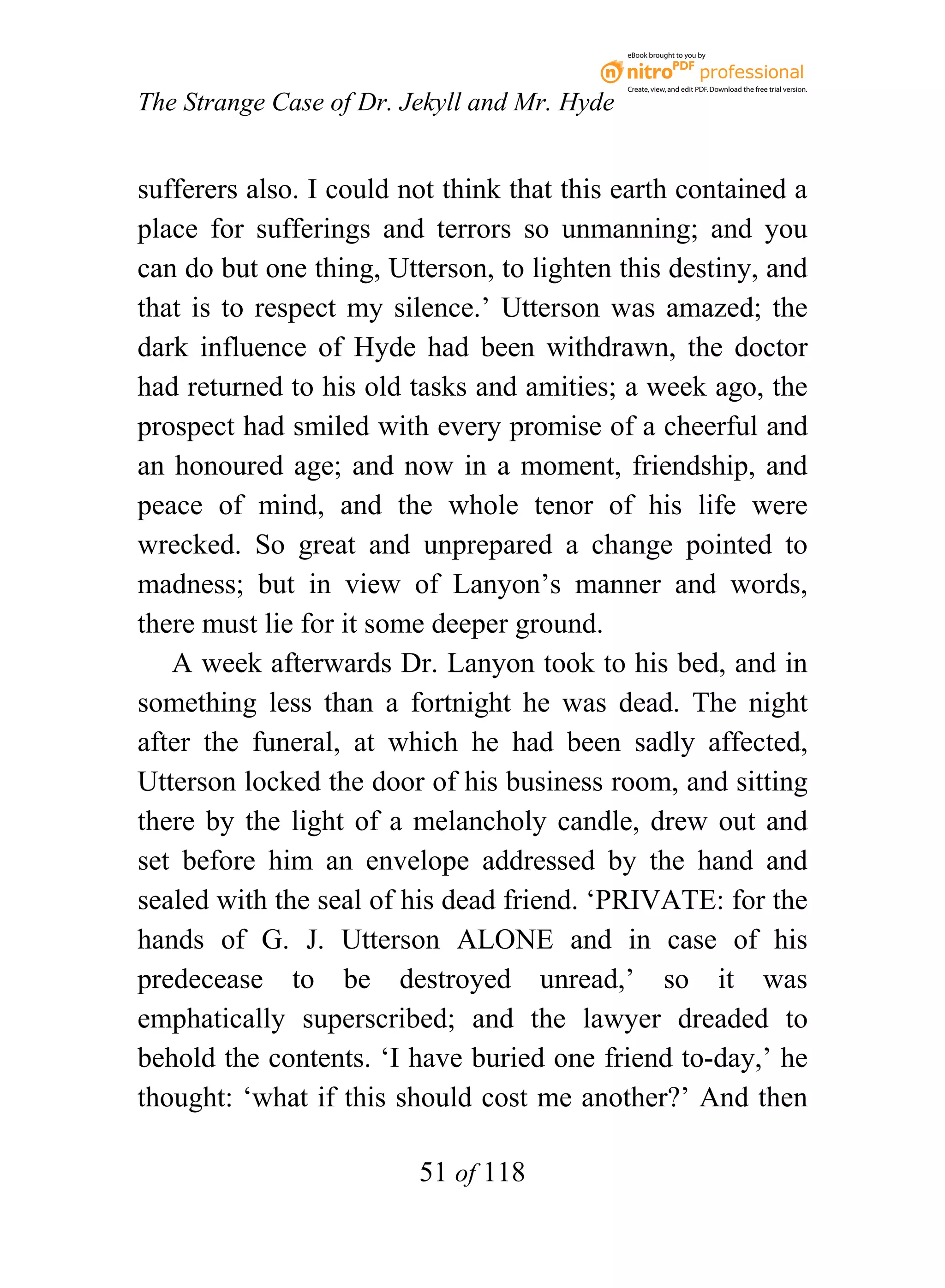 eBook brought to you by



                                              Create, view, and edit PDF. Download the free trial version.

The Strange Case of Dr. Jekyll and Mr. Hyde


sufferers also. I could not think that this earth contained a
place for sufferings and terrors so unmanning; and you
can do but one thing, Utterson, to lighten this destiny, and
that is to respect my silence.’ Utterson was amazed; the
dark influence of Hyde had been withdrawn, the doctor
had returned to his old tasks and amities; a week ago, the
prospect had smiled with every promise of a cheerful and
an honoured age; and now in a moment, friendship, and
peace of mind, and the whole tenor of his life were
wrecked. So great and unprepared a change pointed to
madness; but in view of Lanyon’s manner and words,
there must lie for it some deeper ground.
   A week afterwards Dr. Lanyon took to his bed, and in
something less than a fortnight he was dead. The night
after the funeral, at which he had been sadly affected,
Utterson locked the door of his business room, and sitting
there by the light of a melancholy candle, drew out and
set before him an envelope addressed by the hand and
sealed with the seal of his dead friend. ‘PRIVATE: for the
hands of G. J. Utterson ALONE and in case of his
predecease to be destroyed unread,’ so it was
emphatically superscribed; and the lawyer dreaded to
behold the contents. ‘I have buried one friend to-day,’ he
thought: ‘what if this should cost me another?’ And then

                         51 of 118
 