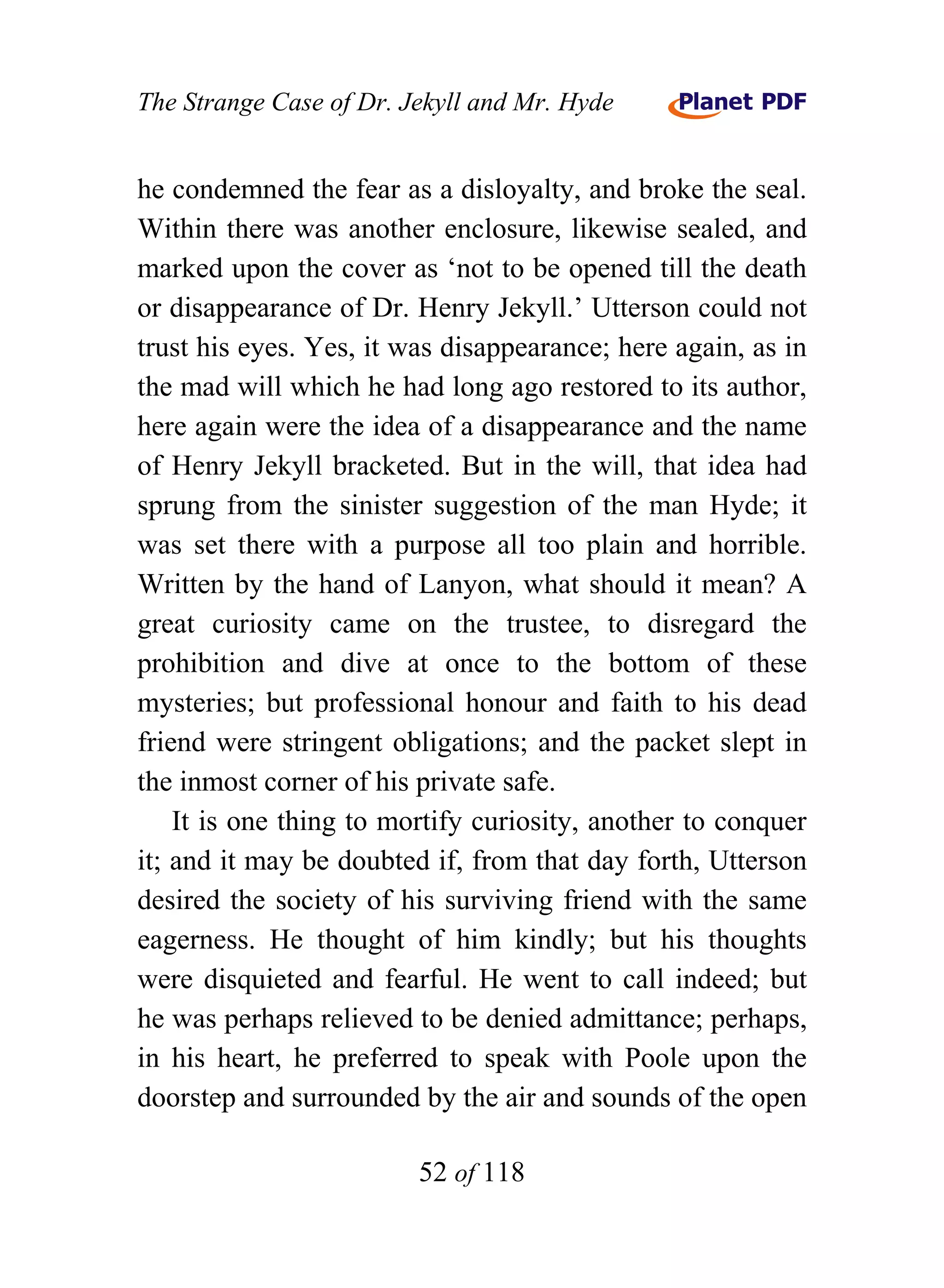 The Strange Case of Dr. Jekyll and Mr. Hyde


he condemned the fear as a disloyalty, and broke the seal.
Within there was another enclosure, likewise sealed, and
marked upon the cover as ‘not to be opened till the death
or disappearance of Dr. Henry Jekyll.’ Utterson could not
trust his eyes. Yes, it was disappearance; here again, as in
the mad will which he had long ago restored to its author,
here again were the idea of a disappearance and the name
of Henry Jekyll bracketed. But in the will, that idea had
sprung from the sinister suggestion of the man Hyde; it
was set there with a purpose all too plain and horrible.
Written by the hand of Lanyon, what should it mean? A
great curiosity came on the trustee, to disregard the
prohibition and dive at once to the bottom of these
mysteries; but professional honour and faith to his dead
friend were stringent obligations; and the packet slept in
the inmost corner of his private safe.
    It is one thing to mortify curiosity, another to conquer
it; and it may be doubted if, from that day forth, Utterson
desired the society of his surviving friend with the same
eagerness. He thought of him kindly; but his thoughts
were disquieted and fearful. He went to call indeed; but
he was perhaps relieved to be denied admittance; perhaps,
in his heart, he preferred to speak with Poole upon the
doorstep and surrounded by the air and sounds of the open

                         52 of 118
 
