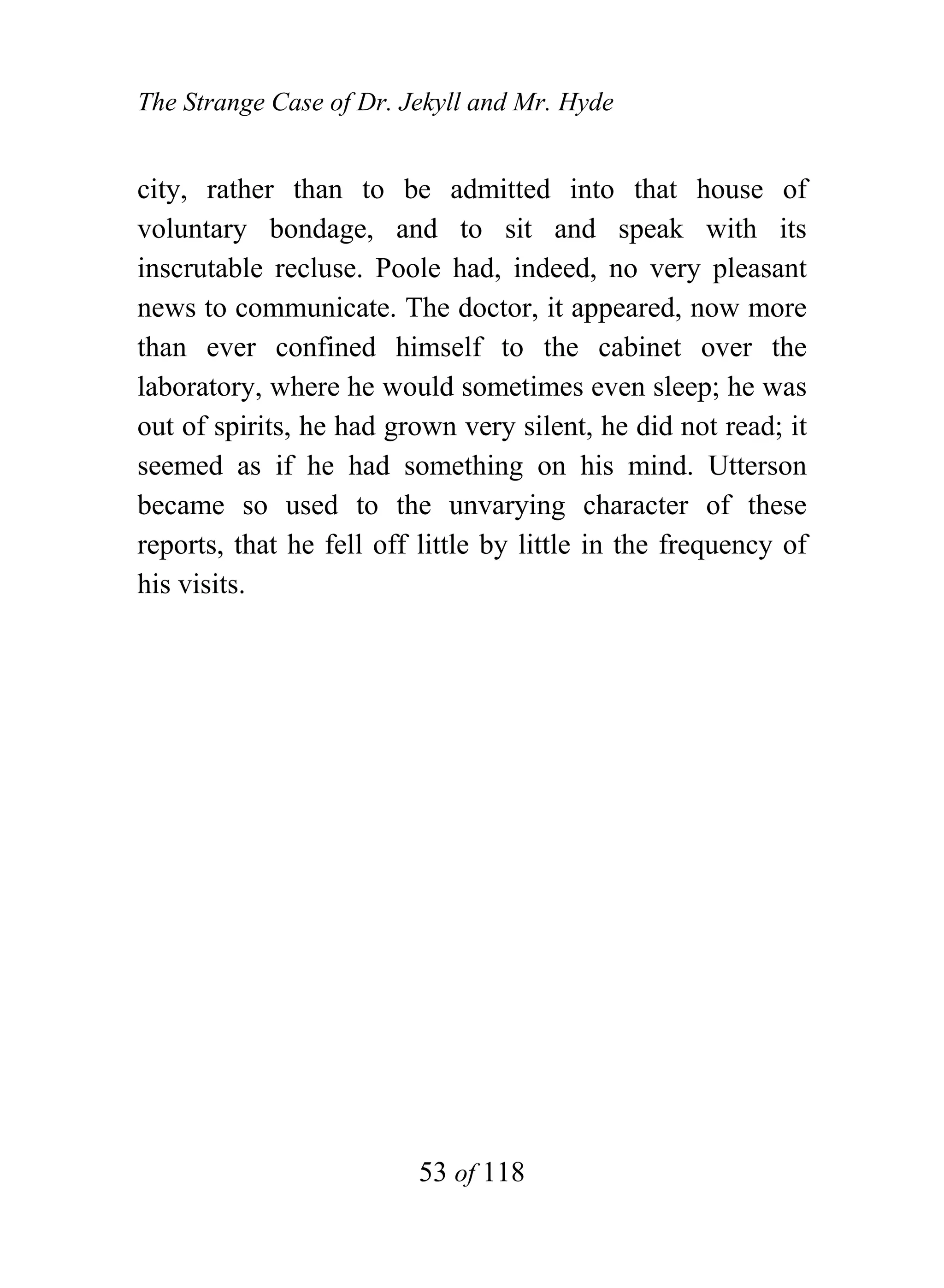 The Strange Case of Dr. Jekyll and Mr. Hyde


city, rather than to be admitted into that house of
voluntary bondage, and to sit and speak with its
inscrutable recluse. Poole had, indeed, no very pleasant
news to communicate. The doctor, it appeared, now more
than ever confined himself to the cabinet over the
laboratory, where he would sometimes even sleep; he was
out of spirits, he had grown very silent, he did not read; it
seemed as if he had something on his mind. Utterson
became so used to the unvarying character of these
reports, that he fell off little by little in the frequency of
his visits.




                          53 of 118
 