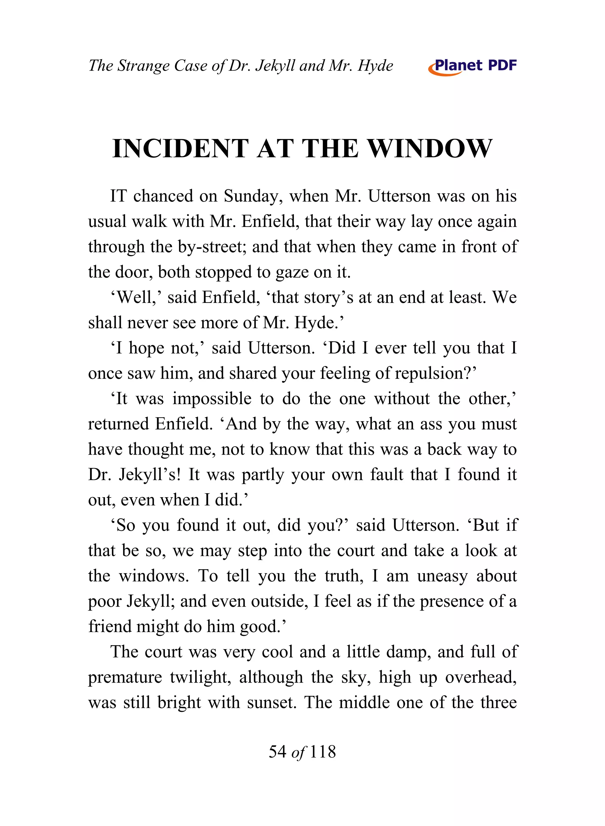 The Strange Case of Dr. Jekyll and Mr. Hyde




   INCIDENT AT THE WINDOW
    IT chanced on Sunday, when Mr. Utterson was on his
usual walk with Mr. Enfield, that their way lay once again
through the by-street; and that when they came in front of
the door, both stopped to gaze on it.
    ‘Well,’ said Enfield, ‘that story’s at an end at least. We
shall never see more of Mr. Hyde.’
    ‘I hope not,’ said Utterson. ‘Did I ever tell you that I
once saw him, and shared your feeling of repulsion?’
    ‘It was impossible to do the one without the other,’
returned Enfield. ‘And by the way, what an ass you must
have thought me, not to know that this was a back way to
Dr. Jekyll’s! It was partly your own fault that I found it
out, even when I did.’
    ‘So you found it out, did you?’ said Utterson. ‘But if
that be so, we may step into the court and take a look at
the windows. To tell you the truth, I am uneasy about
poor Jekyll; and even outside, I feel as if the presence of a
friend might do him good.’
    The court was very cool and a little damp, and full of
premature twilight, although the sky, high up overhead,
was still bright with sunset. The middle one of the three

                          54 of 118
 