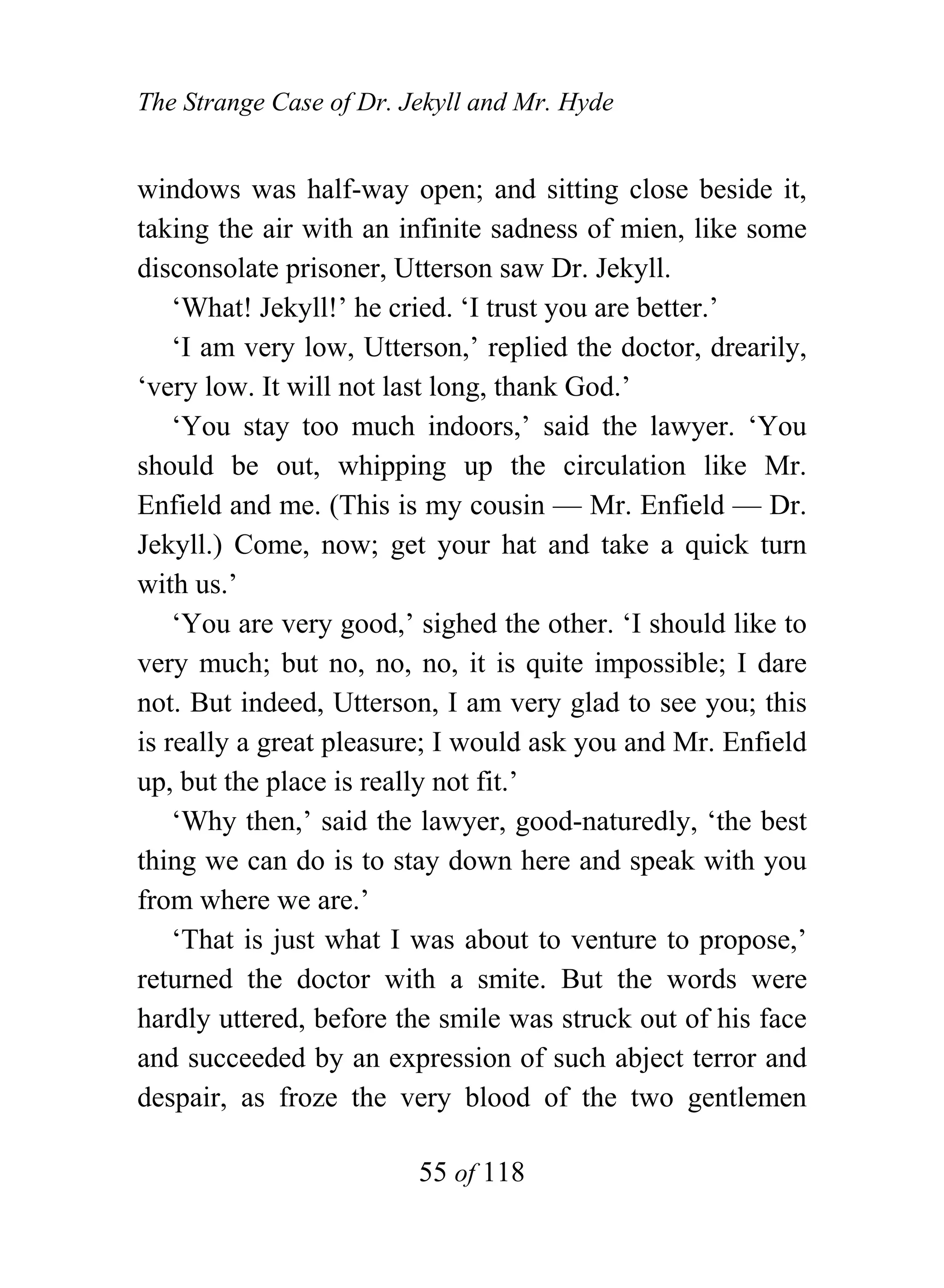The Strange Case of Dr. Jekyll and Mr. Hyde


windows was half-way open; and sitting close beside it,
taking the air with an infinite sadness of mien, like some
disconsolate prisoner, Utterson saw Dr. Jekyll.
    ‘What! Jekyll!’ he cried. ‘I trust you are better.’
    ‘I am very low, Utterson,’ replied the doctor, drearily,
‘very low. It will not last long, thank God.’
    ‘You stay too much indoors,’ said the lawyer. ‘You
should be out, whipping up the circulation like Mr.
Enfield and me. (This is my cousin — Mr. Enfield — Dr.
Jekyll.) Come, now; get your hat and take a quick turn
with us.’
    ‘You are very good,’ sighed the other. ‘I should like to
very much; but no, no, no, it is quite impossible; I dare
not. But indeed, Utterson, I am very glad to see you; this
is really a great pleasure; I would ask you and Mr. Enfield
up, but the place is really not fit.’
    ‘Why then,’ said the lawyer, good-naturedly, ‘the best
thing we can do is to stay down here and speak with you
from where we are.’
    ‘That is just what I was about to venture to propose,’
returned the doctor with a smite. But the words were
hardly uttered, before the smile was struck out of his face
and succeeded by an expression of such abject terror and
despair, as froze the very blood of the two gentlemen

                         55 of 118
 