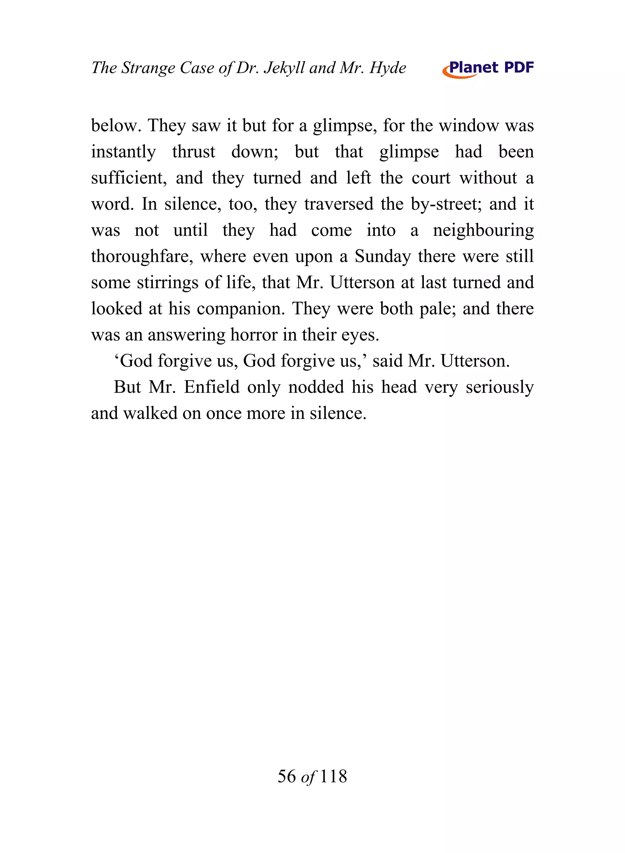 The Strange Case of Dr. Jekyll and Mr. Hyde


below. They saw it but for a glimpse, for the window was
instantly thrust down; but that glimpse had been
sufficient, and they turned and left the court without a
word. In silence, too, they traversed the by-street; and it
was not until they had come into a neighbouring
thoroughfare, where even upon a Sunday there were still
some stirrings of life, that Mr. Utterson at last turned and
looked at his companion. They were both pale; and there
was an answering horror in their eyes.
   ‘God forgive us, God forgive us,’ said Mr. Utterson.
   But Mr. Enfield only nodded his head very seriously
and walked on once more in silence.




                         56 of 118
 