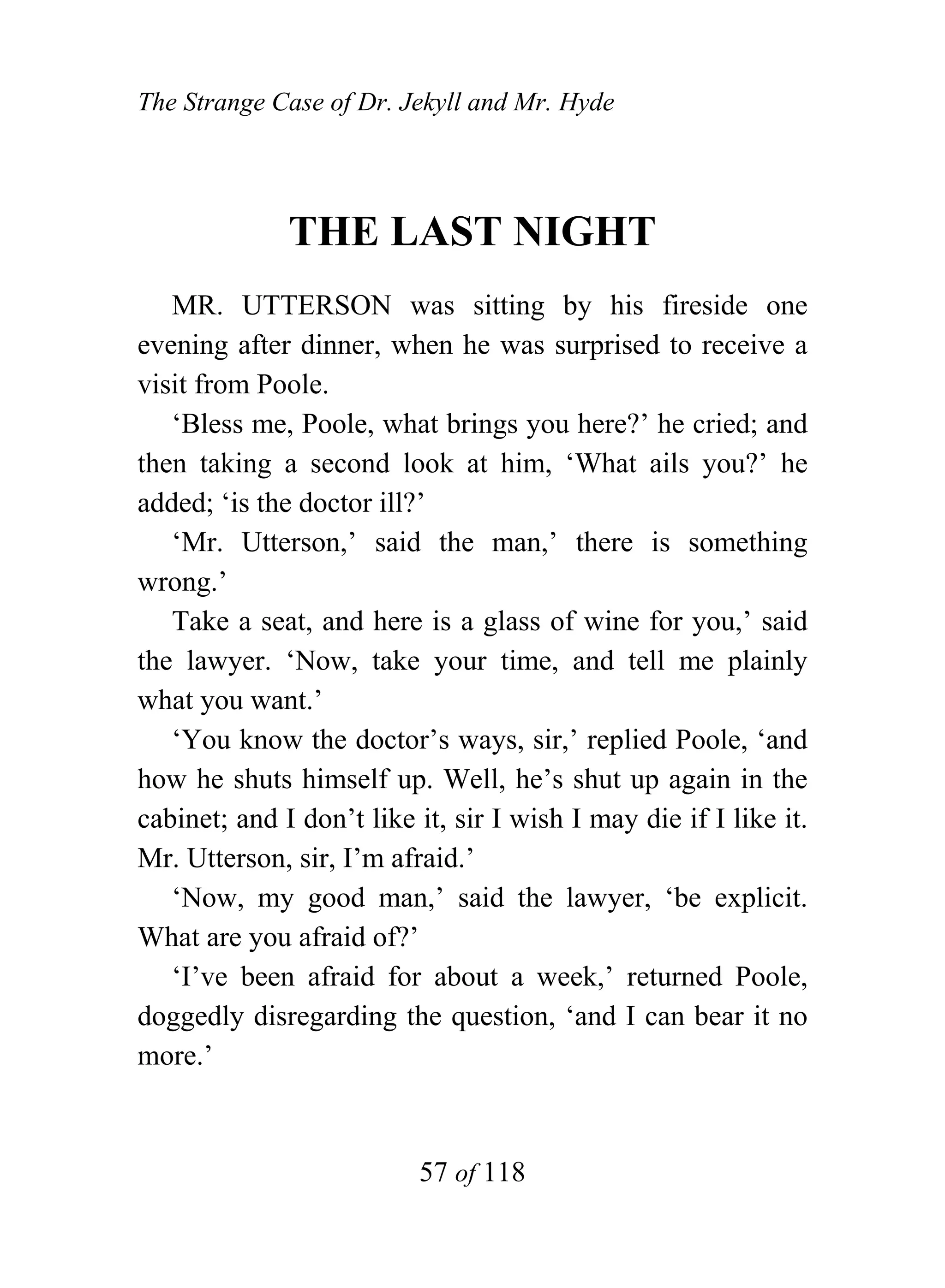 The Strange Case of Dr. Jekyll and Mr. Hyde




              THE LAST NIGHT
   MR. UTTERSON was sitting by his fireside one
evening after dinner, when he was surprised to receive a
visit from Poole.
   ‘Bless me, Poole, what brings you here?’ he cried; and
then taking a second look at him, ‘What ails you?’ he
added; ‘is the doctor ill?’
   ‘Mr. Utterson,’ said the man,’ there is something
wrong.’
   Take a seat, and here is a glass of wine for you,’ said
the lawyer. ‘Now, take your time, and tell me plainly
what you want.’
   ‘You know the doctor’s ways, sir,’ replied Poole, ‘and
how he shuts himself up. Well, he’s shut up again in the
cabinet; and I don’t like it, sir I wish I may die if I like it.
Mr. Utterson, sir, I’m afraid.’
   ‘Now, my good man,’ said the lawyer, ‘be explicit.
What are you afraid of?’
   ‘I’ve been afraid for about a week,’ returned Poole,
doggedly disregarding the question, ‘and I can bear it no
more.’



                          57 of 118
 