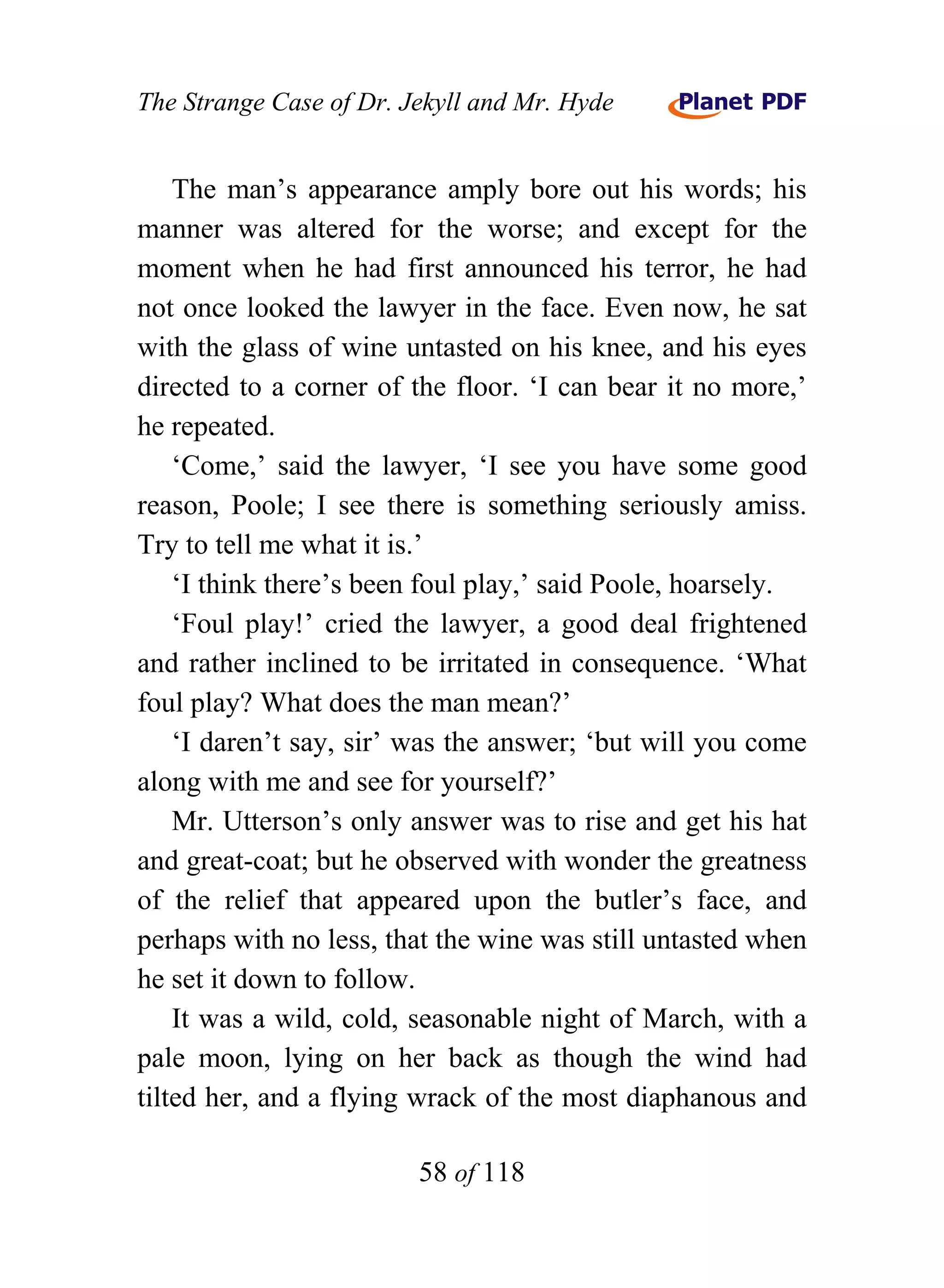 The Strange Case of Dr. Jekyll and Mr. Hyde


    The man’s appearance amply bore out his words; his
manner was altered for the worse; and except for the
moment when he had first announced his terror, he had
not once looked the lawyer in the face. Even now, he sat
with the glass of wine untasted on his knee, and his eyes
directed to a corner of the floor. ‘I can bear it no more,’
he repeated.
    ‘Come,’ said the lawyer, ‘I see you have some good
reason, Poole; I see there is something seriously amiss.
Try to tell me what it is.’
    ‘I think there’s been foul play,’ said Poole, hoarsely.
    ‘Foul play!’ cried the lawyer, a good deal frightened
and rather inclined to be irritated in consequence. ‘What
foul play? What does the man mean?’
    ‘I daren’t say, sir’ was the answer; ‘but will you come
along with me and see for yourself?’
    Mr. Utterson’s only answer was to rise and get his hat
and great-coat; but he observed with wonder the greatness
of the relief that appeared upon the butler’s face, and
perhaps with no less, that the wine was still untasted when
he set it down to follow.
    It was a wild, cold, seasonable night of March, with a
pale moon, lying on her back as though the wind had
tilted her, and a flying wrack of the most diaphanous and

                         58 of 118
 