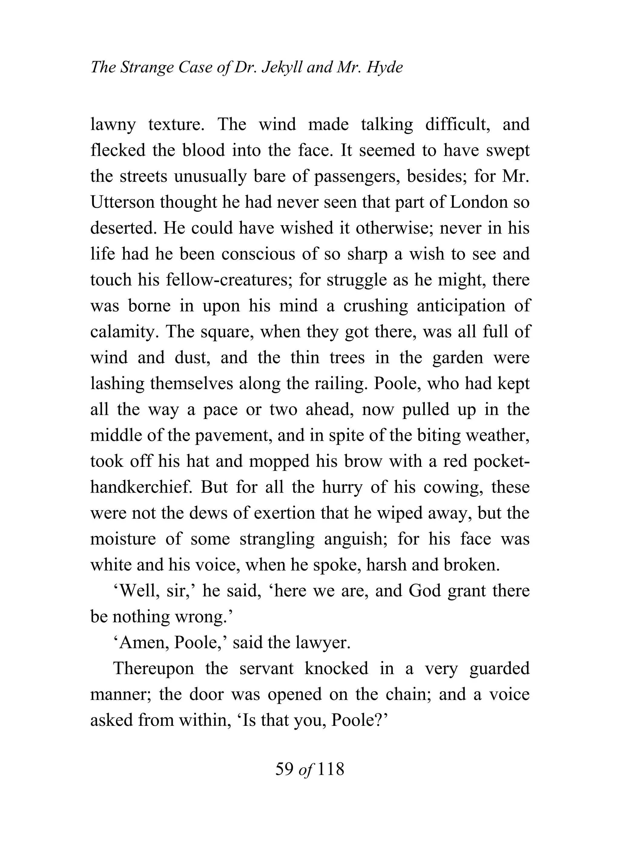 The Strange Case of Dr. Jekyll and Mr. Hyde


lawny texture. The wind made talking difficult, and
flecked the blood into the face. It seemed to have swept
the streets unusually bare of passengers, besides; for Mr.
Utterson thought he had never seen that part of London so
deserted. He could have wished it otherwise; never in his
life had he been conscious of so sharp a wish to see and
touch his fellow-creatures; for struggle as he might, there
was borne in upon his mind a crushing anticipation of
calamity. The square, when they got there, was all full of
wind and dust, and the thin trees in the garden were
lashing themselves along the railing. Poole, who had kept
all the way a pace or two ahead, now pulled up in the
middle of the pavement, and in spite of the biting weather,
took off his hat and mopped his brow with a red pocket-
handkerchief. But for all the hurry of his cowing, these
were not the dews of exertion that he wiped away, but the
moisture of some strangling anguish; for his face was
white and his voice, when he spoke, harsh and broken.
    ‘Well, sir,’ he said, ‘here we are, and God grant there
be nothing wrong.’
    ‘Amen, Poole,’ said the lawyer.
    Thereupon the servant knocked in a very guarded
manner; the door was opened on the chain; and a voice
asked from within, ‘Is that you, Poole?’

                         59 of 118
 