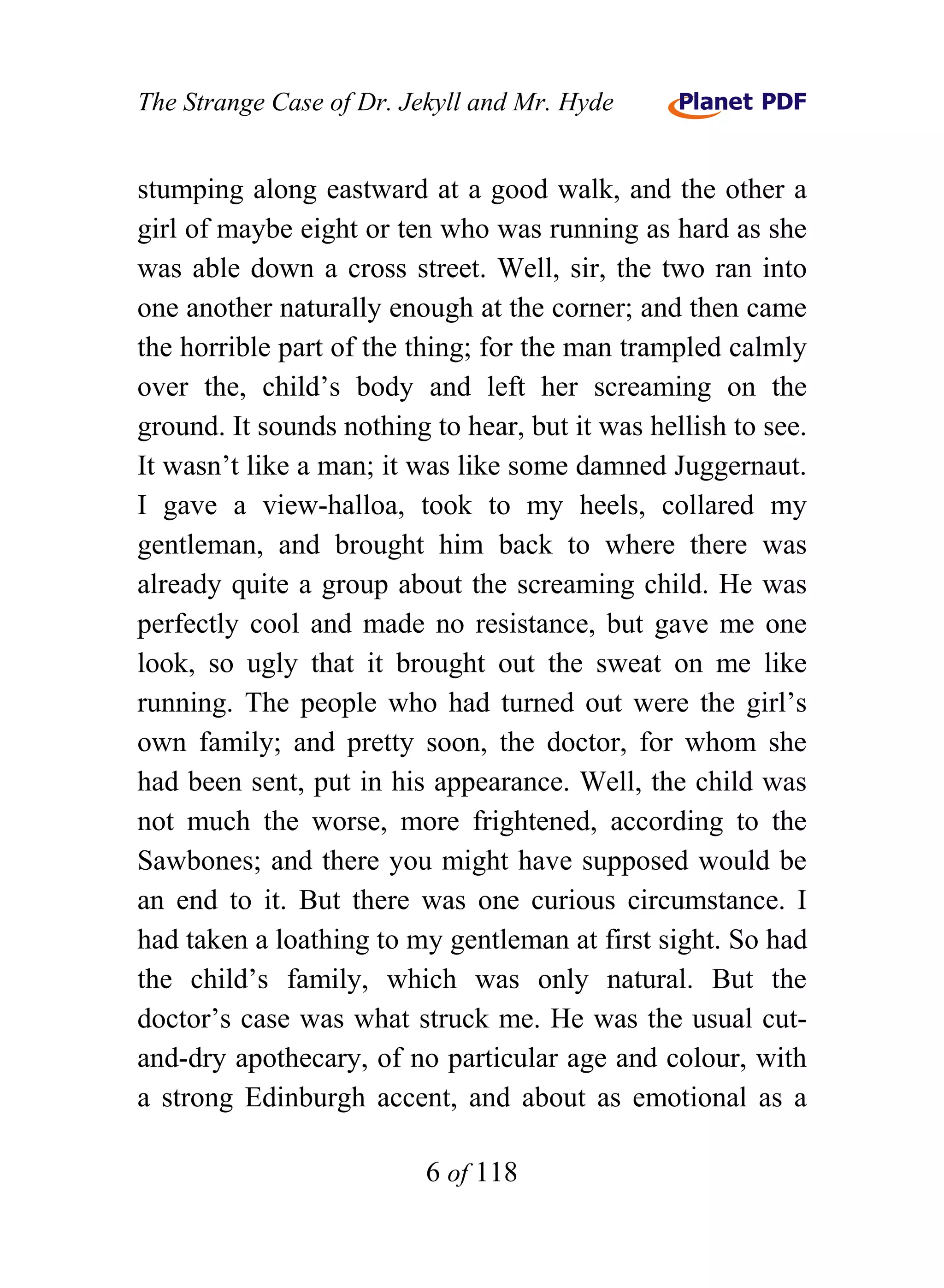 The Strange Case of Dr. Jekyll and Mr. Hyde


stumping along eastward at a good walk, and the other a
girl of maybe eight or ten who was running as hard as she
was able down a cross street. Well, sir, the two ran into
one another naturally enough at the corner; and then came
the horrible part of the thing; for the man trampled calmly
over the, child’s body and left her screaming on the
ground. It sounds nothing to hear, but it was hellish to see.
It wasn’t like a man; it was like some damned Juggernaut.
I gave a view-halloa, took to my heels, collared my
gentleman, and brought him back to where there was
already quite a group about the screaming child. He was
perfectly cool and made no resistance, but gave me one
look, so ugly that it brought out the sweat on me like
running. The people who had turned out were the girl’s
own family; and pretty soon, the doctor, for whom she
had been sent, put in his appearance. Well, the child was
not much the worse, more frightened, according to the
Sawbones; and there you might have supposed would be
an end to it. But there was one curious circumstance. I
had taken a loathing to my gentleman at first sight. So had
the child’s family, which was only natural. But the
doctor’s case was what struck me. He was the usual cut-
and-dry apothecary, of no particular age and colour, with
a strong Edinburgh accent, and about as emotional as a

                          6 of 118
 