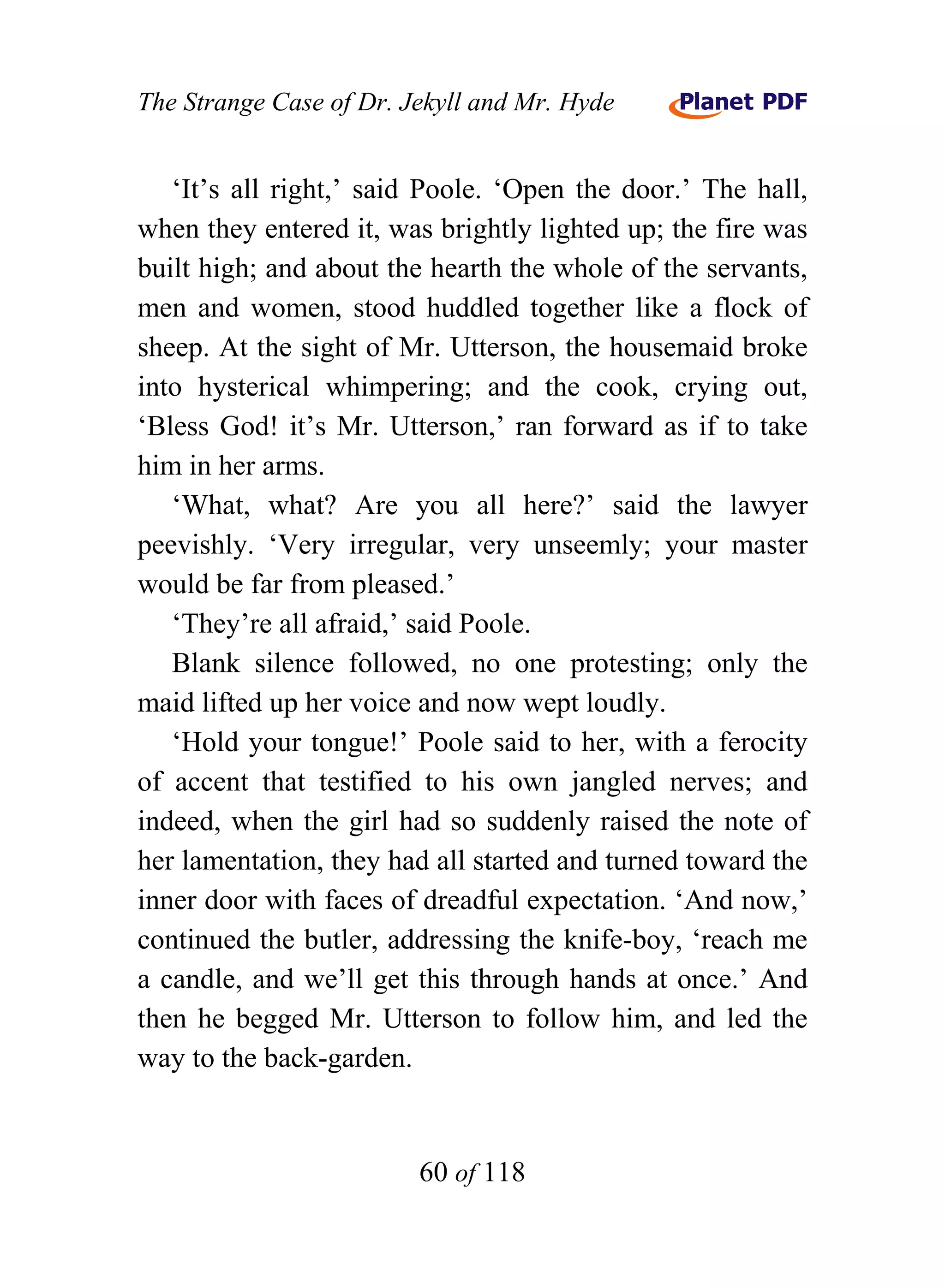 The Strange Case of Dr. Jekyll and Mr. Hyde


   ‘It’s all right,’ said Poole. ‘Open the door.’ The hall,
when they entered it, was brightly lighted up; the fire was
built high; and about the hearth the whole of the servants,
men and women, stood huddled together like a flock of
sheep. At the sight of Mr. Utterson, the housemaid broke
into hysterical whimpering; and the cook, crying out,
‘Bless God! it’s Mr. Utterson,’ ran forward as if to take
him in her arms.
   ‘What, what? Are you all here?’ said the lawyer
peevishly. ‘Very irregular, very unseemly; your master
would be far from pleased.’
   ‘They’re all afraid,’ said Poole.
   Blank silence followed, no one protesting; only the
maid lifted up her voice and now wept loudly.
   ‘Hold your tongue!’ Poole said to her, with a ferocity
of accent that testified to his own jangled nerves; and
indeed, when the girl had so suddenly raised the note of
her lamentation, they had all started and turned toward the
inner door with faces of dreadful expectation. ‘And now,’
continued the butler, addressing the knife-boy, ‘reach me
a candle, and we’ll get this through hands at once.’ And
then he begged Mr. Utterson to follow him, and led the
way to the back-garden.


                         60 of 118
 
