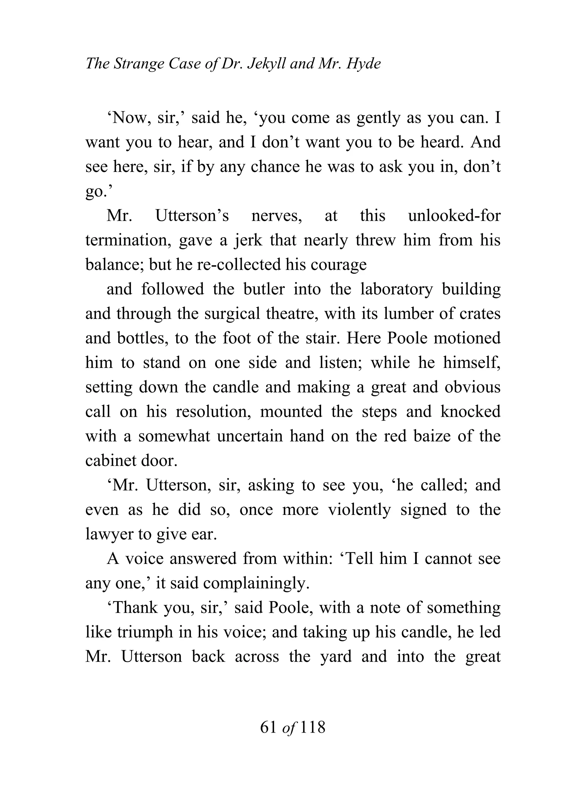 The Strange Case of Dr. Jekyll and Mr. Hyde


   ‘Now, sir,’ said he, ‘you come as gently as you can. I
want you to hear, and I don’t want you to be heard. And
see here, sir, if by any chance he was to ask you in, don’t
go.’
   Mr. Utterson’s nerves, at this unlooked-for
termination, gave a jerk that nearly threw him from his
balance; but he re-collected his courage
   and followed the butler into the laboratory building
and through the surgical theatre, with its lumber of crates
and bottles, to the foot of the stair. Here Poole motioned
him to stand on one side and listen; while he himself,
setting down the candle and making a great and obvious
call on his resolution, mounted the steps and knocked
with a somewhat uncertain hand on the red baize of the
cabinet door.
   ‘Mr. Utterson, sir, asking to see you, ‘he called; and
even as he did so, once more violently signed to the
lawyer to give ear.
   A voice answered from within: ‘Tell him I cannot see
any one,’ it said complainingly.
   ‘Thank you, sir,’ said Poole, with a note of something
like triumph in his voice; and taking up his candle, he led
Mr. Utterson back across the yard and into the great


                         61 of 118
 