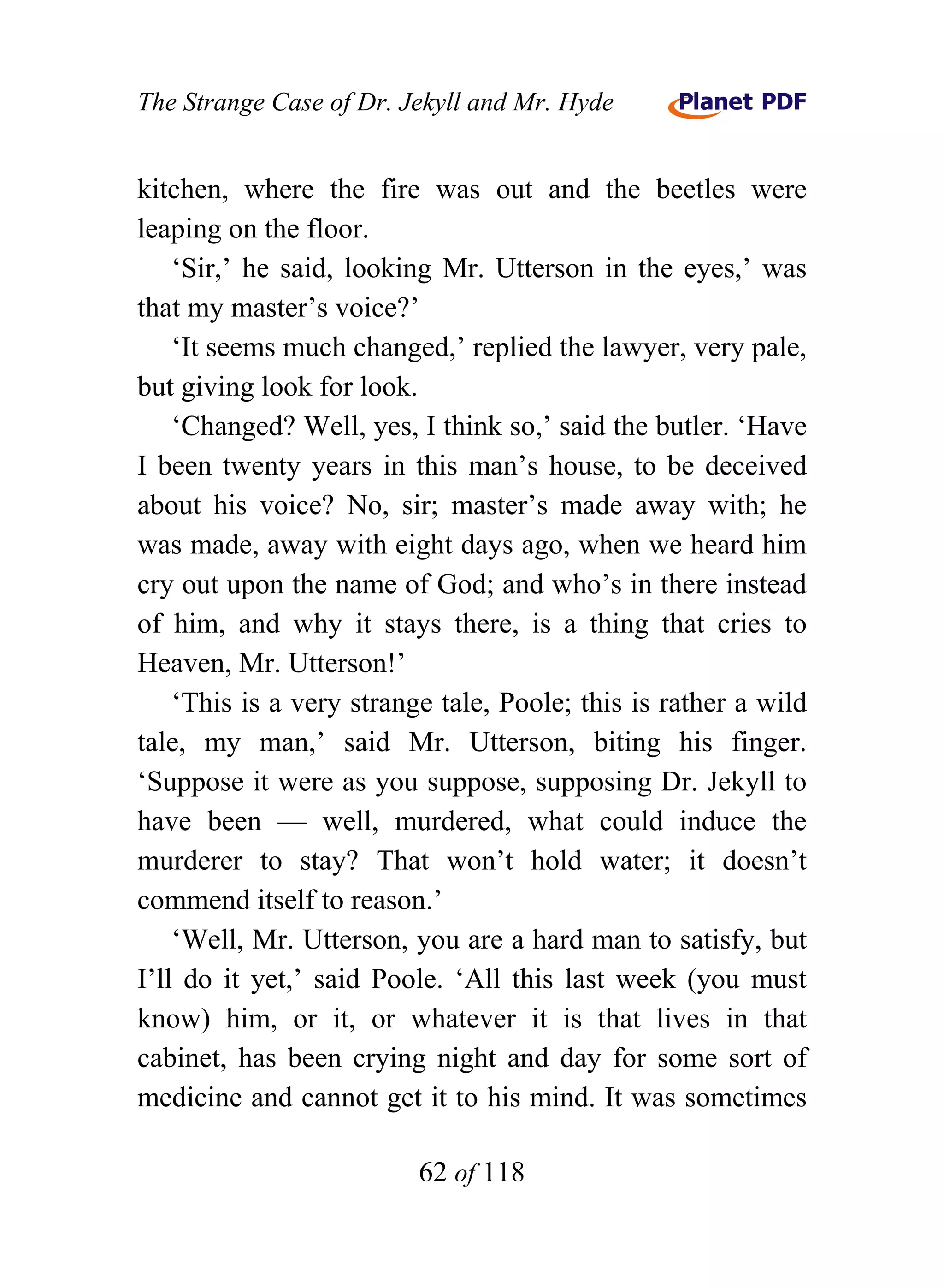The Strange Case of Dr. Jekyll and Mr. Hyde


kitchen, where the fire was out and the beetles were
leaping on the floor.
    ‘Sir,’ he said, looking Mr. Utterson in the eyes,’ was
that my master’s voice?’
    ‘It seems much changed,’ replied the lawyer, very pale,
but giving look for look.
    ‘Changed? Well, yes, I think so,’ said the butler. ‘Have
I been twenty years in this man’s house, to be deceived
about his voice? No, sir; master’s made away with; he
was made, away with eight days ago, when we heard him
cry out upon the name of God; and who’s in there instead
of him, and why it stays there, is a thing that cries to
Heaven, Mr. Utterson!’
    ‘This is a very strange tale, Poole; this is rather a wild
tale, my man,’ said Mr. Utterson, biting his finger.
‘Suppose it were as you suppose, supposing Dr. Jekyll to
have been — well, murdered, what could induce the
murderer to stay? That won’t hold water; it doesn’t
commend itself to reason.’
    ‘Well, Mr. Utterson, you are a hard man to satisfy, but
I’ll do it yet,’ said Poole. ‘All this last week (you must
know) him, or it, or whatever it is that lives in that
cabinet, has been crying night and day for some sort of
medicine and cannot get it to his mind. It was sometimes

                          62 of 118
 