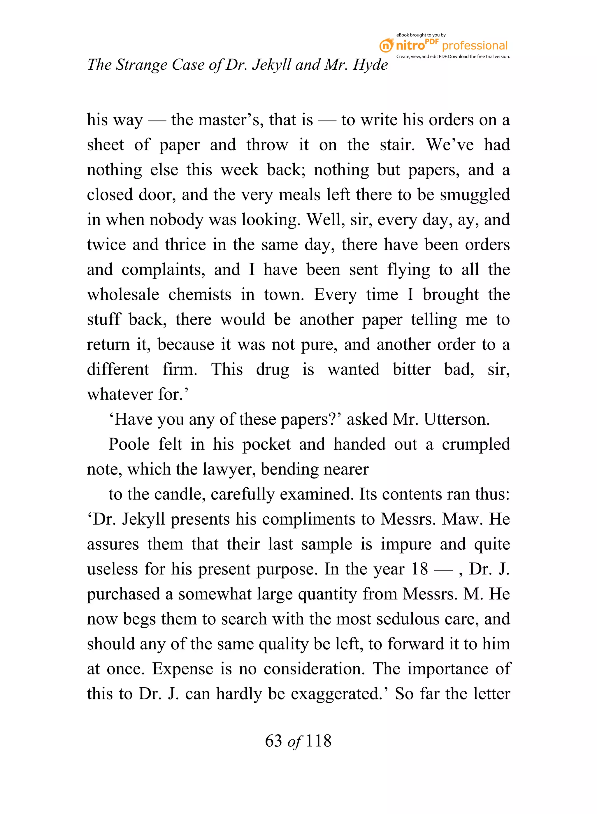 eBook brought to you by



                                              Create, view, and edit PDF. Download the free trial version.

The Strange Case of Dr. Jekyll and Mr. Hyde


his way — the master’s, that is — to write his orders on a
sheet of paper and throw it on the stair. We’ve had
nothing else this week back; nothing but papers, and a
closed door, and the very meals left there to be smuggled
in when nobody was looking. Well, sir, every day, ay, and
twice and thrice in the same day, there have been orders
and complaints, and I have been sent flying to all the
wholesale chemists in town. Every time I brought the
stuff back, there would be another paper telling me to
return it, because it was not pure, and another order to a
different firm. This drug is wanted bitter bad, sir,
whatever for.’
   ‘Have you any of these papers?’ asked Mr. Utterson.
   Poole felt in his pocket and handed out a crumpled
note, which the lawyer, bending nearer
   to the candle, carefully examined. Its contents ran thus:
‘Dr. Jekyll presents his compliments to Messrs. Maw. He
assures them that their last sample is impure and quite
useless for his present purpose. In the year 18 — , Dr. J.
purchased a somewhat large quantity from Messrs. M. He
now begs them to search with the most sedulous care, and
should any of the same quality be left, to forward it to him
at once. Expense is no consideration. The importance of
this to Dr. J. can hardly be exaggerated.’ So far the letter

                         63 of 118
 