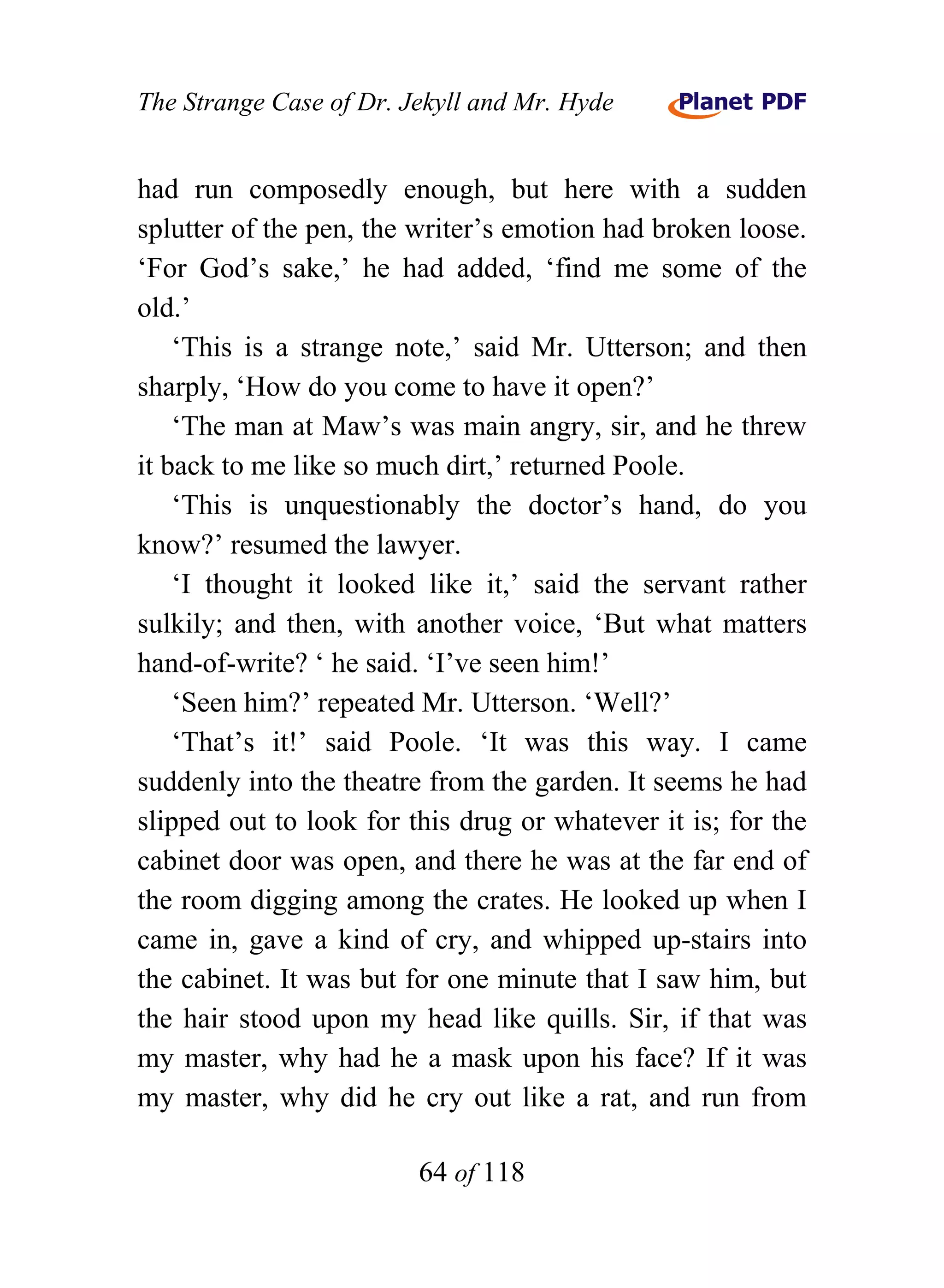 The Strange Case of Dr. Jekyll and Mr. Hyde


had run composedly enough, but here with a sudden
splutter of the pen, the writer’s emotion had broken loose.
‘For God’s sake,’ he had added, ‘find me some of the
old.’
    ‘This is a strange note,’ said Mr. Utterson; and then
sharply, ‘How do you come to have it open?’
    ‘The man at Maw’s was main angry, sir, and he threw
it back to me like so much dirt,’ returned Poole.
    ‘This is unquestionably the doctor’s hand, do you
know?’ resumed the lawyer.
    ‘I thought it looked like it,’ said the servant rather
sulkily; and then, with another voice, ‘But what matters
hand-of-write? ‘ he said. ‘I’ve seen him!’
    ‘Seen him?’ repeated Mr. Utterson. ‘Well?’
    ‘That’s it!’ said Poole. ‘It was this way. I came
suddenly into the theatre from the garden. It seems he had
slipped out to look for this drug or whatever it is; for the
cabinet door was open, and there he was at the far end of
the room digging among the crates. He looked up when I
came in, gave a kind of cry, and whipped up-stairs into
the cabinet. It was but for one minute that I saw him, but
the hair stood upon my head like quills. Sir, if that was
my master, why had he a mask upon his face? If it was
my master, why did he cry out like a rat, and run from

                         64 of 118
 