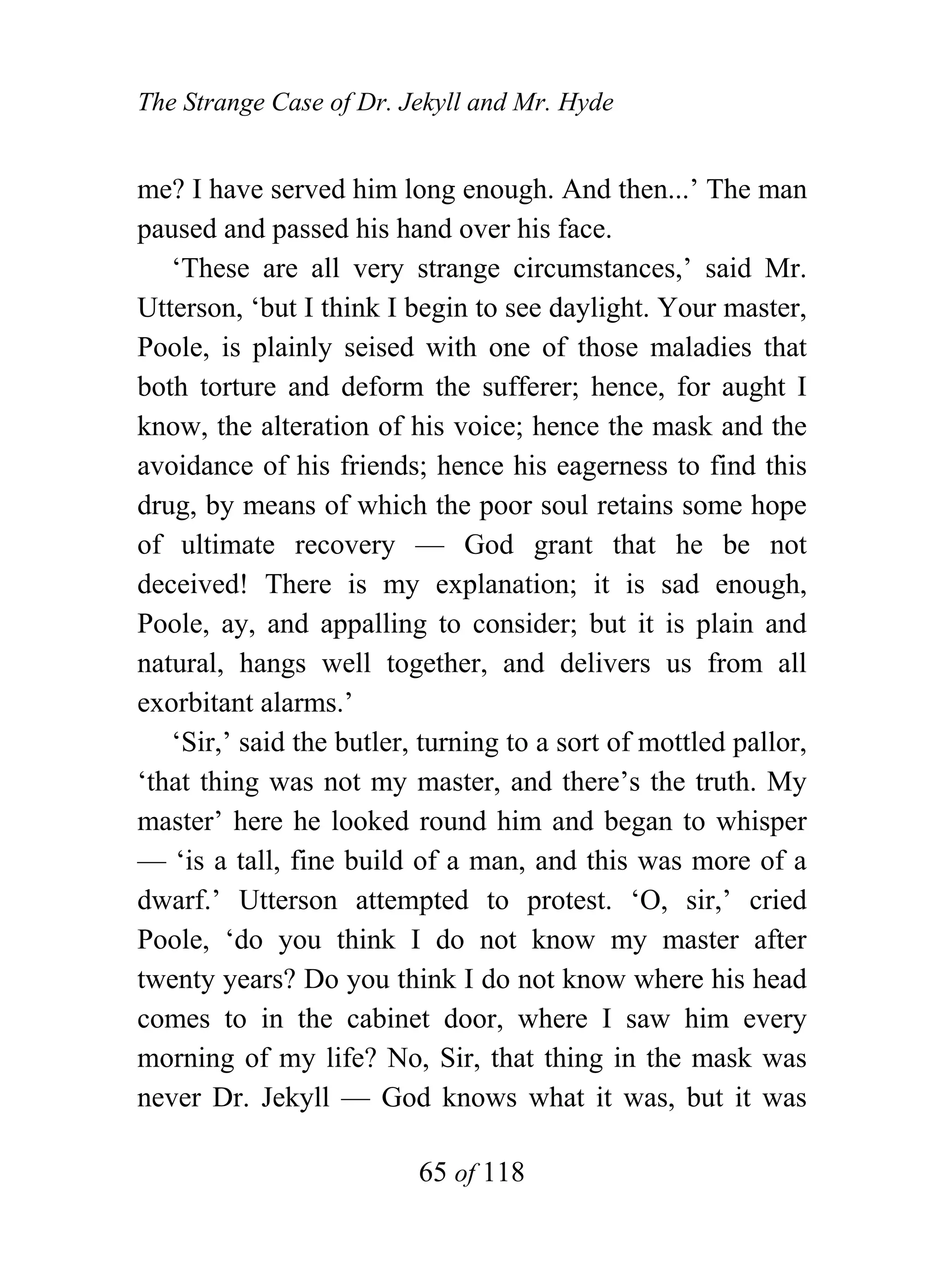 The Strange Case of Dr. Jekyll and Mr. Hyde


me? I have served him long enough. And then...’ The man
paused and passed his hand over his face.
   ‘These are all very strange circumstances,’ said Mr.
Utterson, ‘but I think I begin to see daylight. Your master,
Poole, is plainly seised with one of those maladies that
both torture and deform the sufferer; hence, for aught I
know, the alteration of his voice; hence the mask and the
avoidance of his friends; hence his eagerness to find this
drug, by means of which the poor soul retains some hope
of ultimate recovery — God grant that he be not
deceived! There is my explanation; it is sad enough,
Poole, ay, and appalling to consider; but it is plain and
natural, hangs well together, and delivers us from all
exorbitant alarms.’
   ‘Sir,’ said the butler, turning to a sort of mottled pallor,
‘that thing was not my master, and there’s the truth. My
master’ here he looked round him and began to whisper
— ‘is a tall, fine build of a man, and this was more of a
dwarf.’ Utterson attempted to protest. ‘O, sir,’ cried
Poole, ‘do you think I do not know my master after
twenty years? Do you think I do not know where his head
comes to in the cabinet door, where I saw him every
morning of my life? No, Sir, that thing in the mask was
never Dr. Jekyll — God knows what it was, but it was

                          65 of 118
 