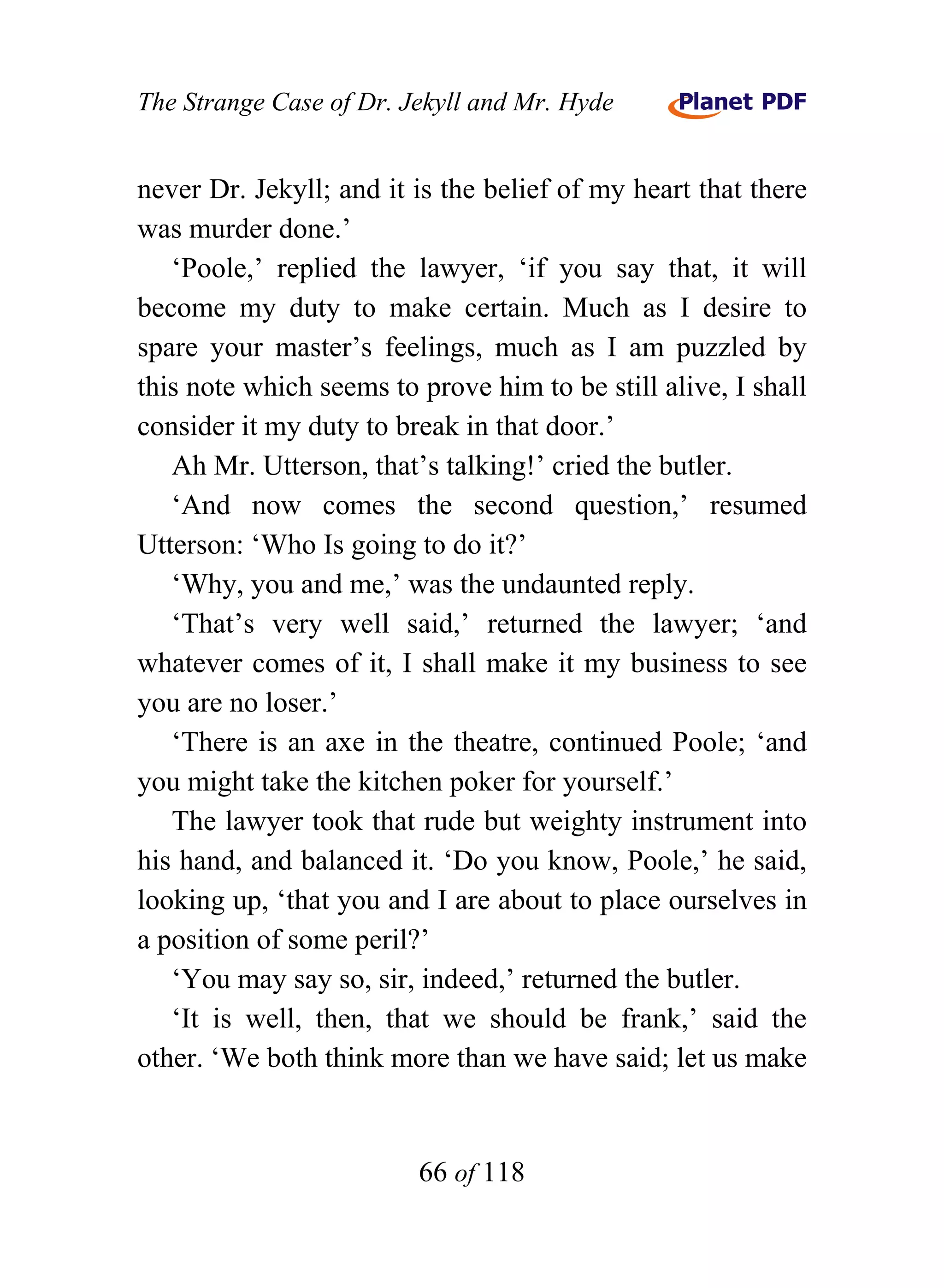 The Strange Case of Dr. Jekyll and Mr. Hyde


never Dr. Jekyll; and it is the belief of my heart that there
was murder done.’
   ‘Poole,’ replied the lawyer, ‘if you say that, it will
become my duty to make certain. Much as I desire to
spare your master’s feelings, much as I am puzzled by
this note which seems to prove him to be still alive, I shall
consider it my duty to break in that door.’
   Ah Mr. Utterson, that’s talking!’ cried the butler.
   ‘And now comes the second question,’ resumed
Utterson: ‘Who Is going to do it?’
   ‘Why, you and me,’ was the undaunted reply.
   ‘That’s very well said,’ returned the lawyer; ‘and
whatever comes of it, I shall make it my business to see
you are no loser.’
   ‘There is an axe in the theatre, continued Poole; ‘and
you might take the kitchen poker for yourself.’
   The lawyer took that rude but weighty instrument into
his hand, and balanced it. ‘Do you know, Poole,’ he said,
looking up, ‘that you and I are about to place ourselves in
a position of some peril?’
   ‘You may say so, sir, indeed,’ returned the butler.
   ‘It is well, then, that we should be frank,’ said the
other. ‘We both think more than we have said; let us make


                         66 of 118
 