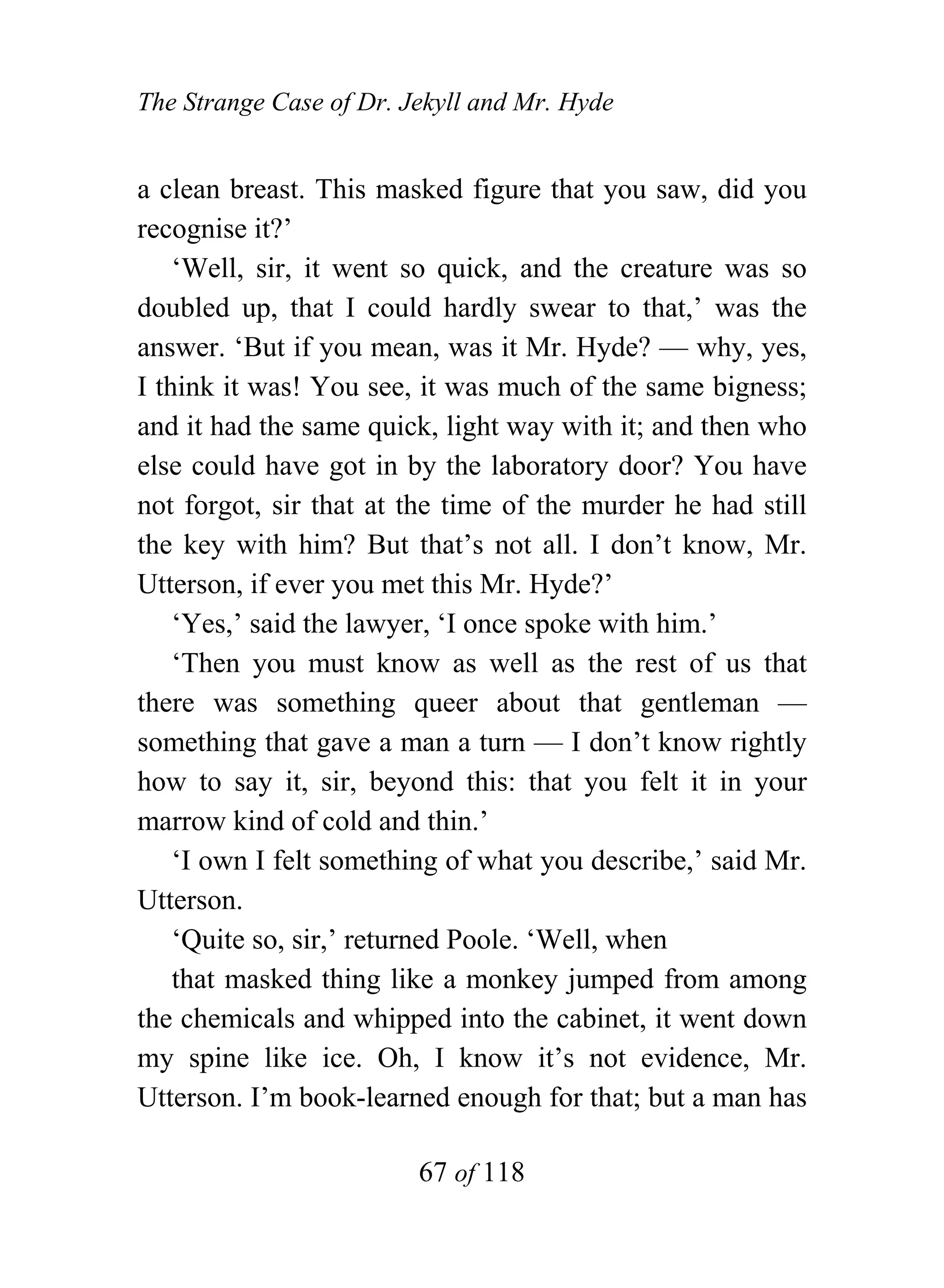 The Strange Case of Dr. Jekyll and Mr. Hyde


a clean breast. This masked figure that you saw, did you
recognise it?’
    ‘Well, sir, it went so quick, and the creature was so
doubled up, that I could hardly swear to that,’ was the
answer. ‘But if you mean, was it Mr. Hyde? — why, yes,
I think it was! You see, it was much of the same bigness;
and it had the same quick, light way with it; and then who
else could have got in by the laboratory door? You have
not forgot, sir that at the time of the murder he had still
the key with him? But that’s not all. I don’t know, Mr.
Utterson, if ever you met this Mr. Hyde?’
    ‘Yes,’ said the lawyer, ‘I once spoke with him.’
    ‘Then you must know as well as the rest of us that
there was something queer about that gentleman —
something that gave a man a turn — I don’t know rightly
how to say it, sir, beyond this: that you felt it in your
marrow kind of cold and thin.’
    ‘I own I felt something of what you describe,’ said Mr.
Utterson.
    ‘Quite so, sir,’ returned Poole. ‘Well, when
    that masked thing like a monkey jumped from among
the chemicals and whipped into the cabinet, it went down
my spine like ice. Oh, I know it’s not evidence, Mr.
Utterson. I’m book-learned enough for that; but a man has

                         67 of 118
 