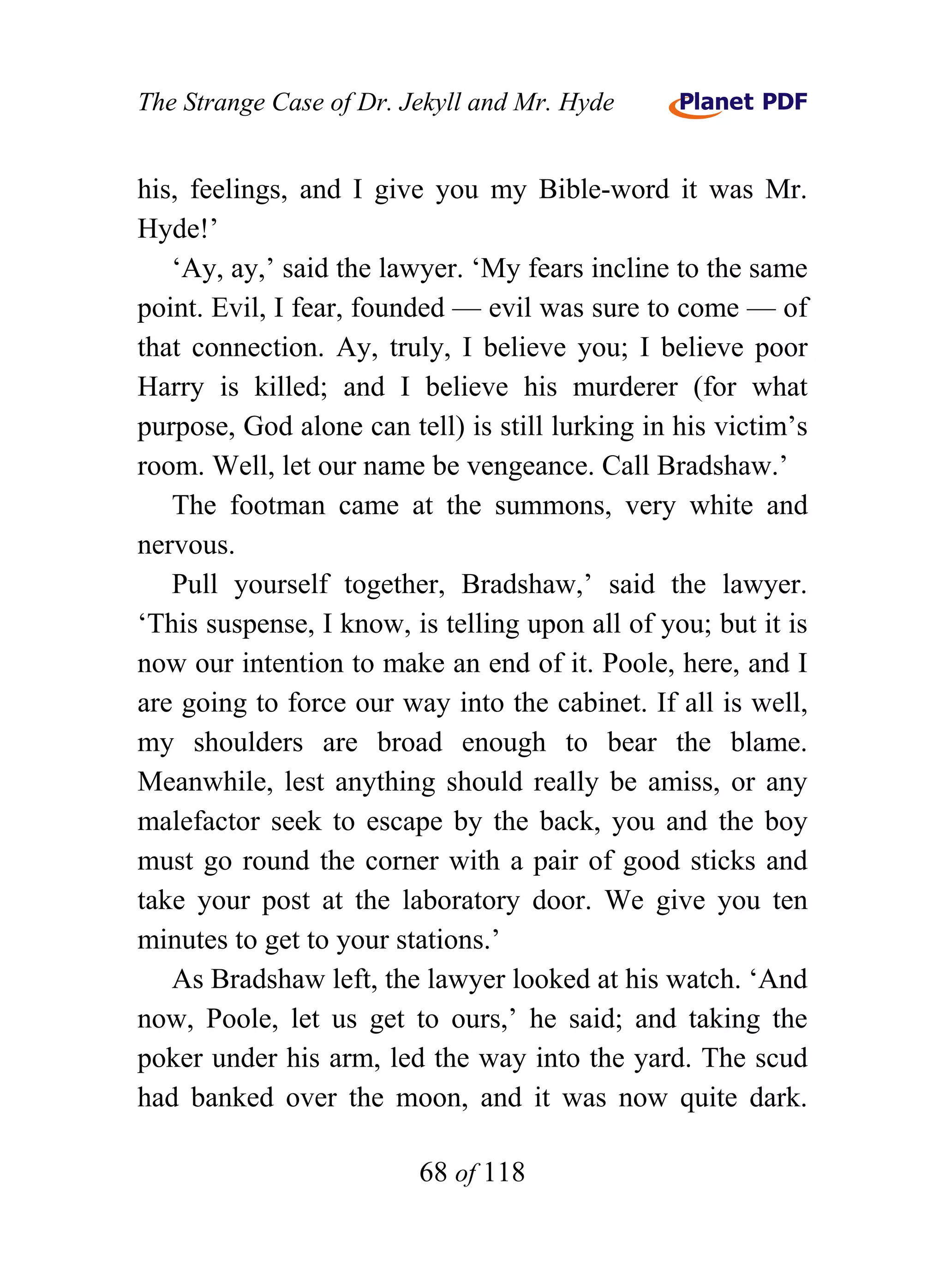 The Strange Case of Dr. Jekyll and Mr. Hyde


his, feelings, and I give you my Bible-word it was Mr.
Hyde!’
   ‘Ay, ay,’ said the lawyer. ‘My fears incline to the same
point. Evil, I fear, founded — evil was sure to come — of
that connection. Ay, truly, I believe you; I believe poor
Harry is killed; and I believe his murderer (for what
purpose, God alone can tell) is still lurking in his victim’s
room. Well, let our name be vengeance. Call Bradshaw.’
   The footman came at the summons, very white and
nervous.
   Pull yourself together, Bradshaw,’ said the lawyer.
‘This suspense, I know, is telling upon all of you; but it is
now our intention to make an end of it. Poole, here, and I
are going to force our way into the cabinet. If all is well,
my shoulders are broad enough to bear the blame.
Meanwhile, lest anything should really be amiss, or any
malefactor seek to escape by the back, you and the boy
must go round the corner with a pair of good sticks and
take your post at the laboratory door. We give you ten
minutes to get to your stations.’
   As Bradshaw left, the lawyer looked at his watch. ‘And
now, Poole, let us get to ours,’ he said; and taking the
poker under his arm, led the way into the yard. The scud
had banked over the moon, and it was now quite dark.

                         68 of 118
 
