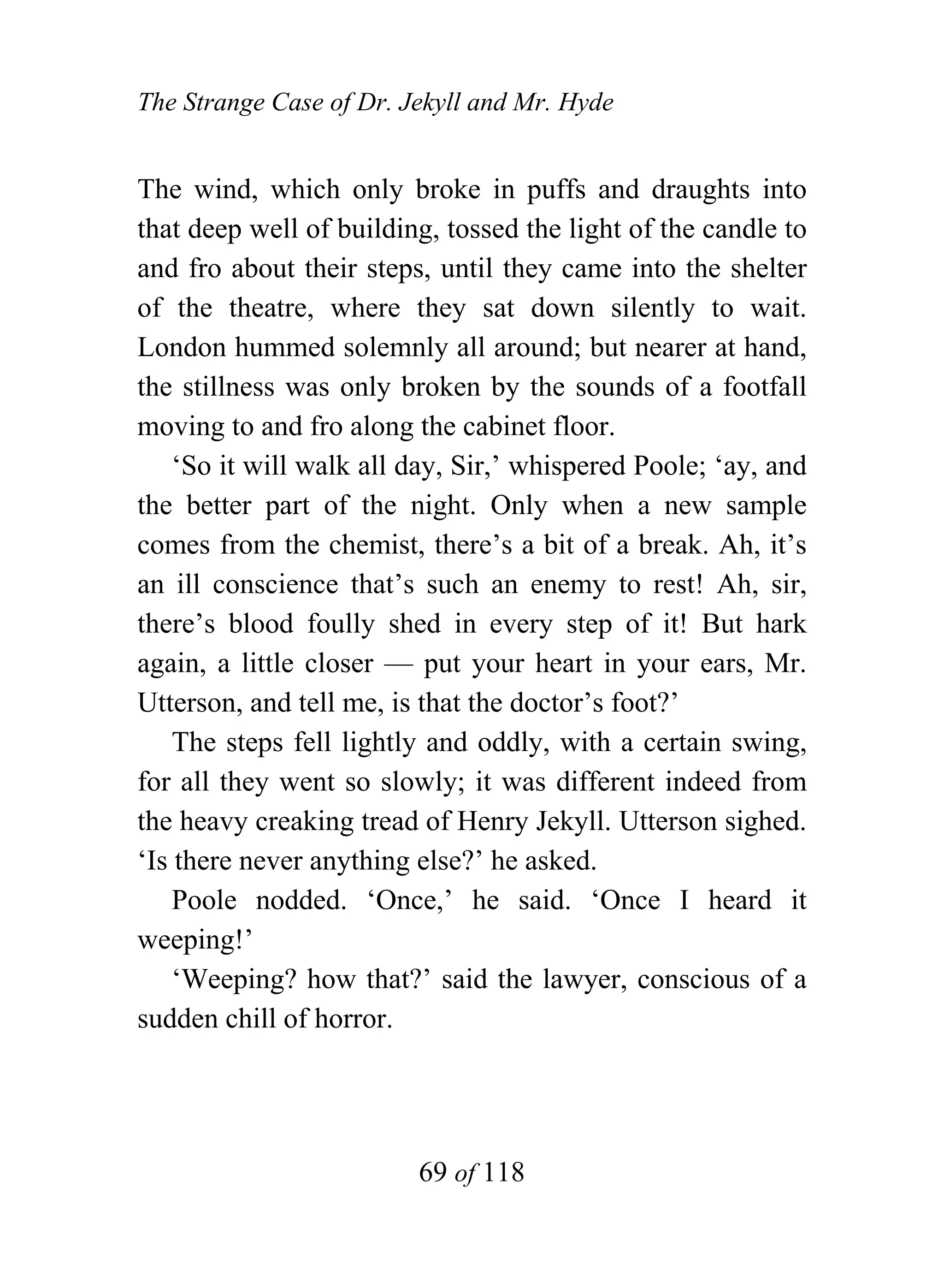 The Strange Case of Dr. Jekyll and Mr. Hyde


The wind, which only broke in puffs and draughts into
that deep well of building, tossed the light of the candle to
and fro about their steps, until they came into the shelter
of the theatre, where they sat down silently to wait.
London hummed solemnly all around; but nearer at hand,
the stillness was only broken by the sounds of a footfall
moving to and fro along the cabinet floor.
    ‘So it will walk all day, Sir,’ whispered Poole; ‘ay, and
the better part of the night. Only when a new sample
comes from the chemist, there’s a bit of a break. Ah, it’s
an ill conscience that’s such an enemy to rest! Ah, sir,
there’s blood foully shed in every step of it! But hark
again, a little closer — put your heart in your ears, Mr.
Utterson, and tell me, is that the doctor’s foot?’
    The steps fell lightly and oddly, with a certain swing,
for all they went so slowly; it was different indeed from
the heavy creaking tread of Henry Jekyll. Utterson sighed.
‘Is there never anything else?’ he asked.
    Poole nodded. ‘Once,’ he said. ‘Once I heard it
weeping!’
    ‘Weeping? how that?’ said the lawyer, conscious of a
sudden chill of horror.




                         69 of 118
 