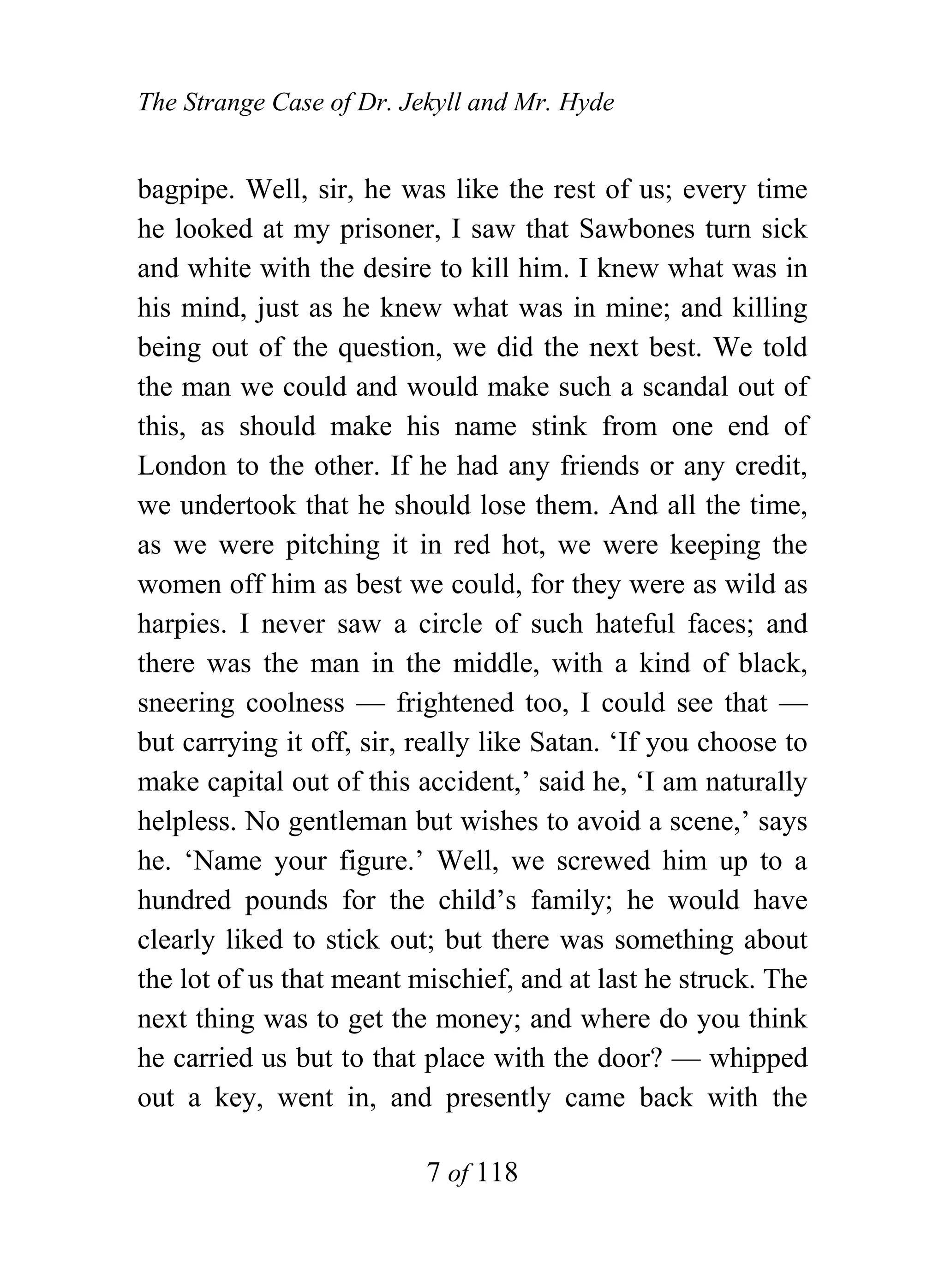 The Strange Case of Dr. Jekyll and Mr. Hyde


bagpipe. Well, sir, he was like the rest of us; every time
he looked at my prisoner, I saw that Sawbones turn sick
and white with the desire to kill him. I knew what was in
his mind, just as he knew what was in mine; and killing
being out of the question, we did the next best. We told
the man we could and would make such a scandal out of
this, as should make his name stink from one end of
London to the other. If he had any friends or any credit,
we undertook that he should lose them. And all the time,
as we were pitching it in red hot, we were keeping the
women off him as best we could, for they were as wild as
harpies. I never saw a circle of such hateful faces; and
there was the man in the middle, with a kind of black,
sneering coolness — frightened too, I could see that —
but carrying it off, sir, really like Satan. ‘If you choose to
make capital out of this accident,’ said he, ‘I am naturally
helpless. No gentleman but wishes to avoid a scene,’ says
he. ‘Name your figure.’ Well, we screwed him up to a
hundred pounds for the child’s family; he would have
clearly liked to stick out; but there was something about
the lot of us that meant mischief, and at last he struck. The
next thing was to get the money; and where do you think
he carried us but to that place with the door? — whipped
out a key, went in, and presently came back with the

                          7 of 118
 