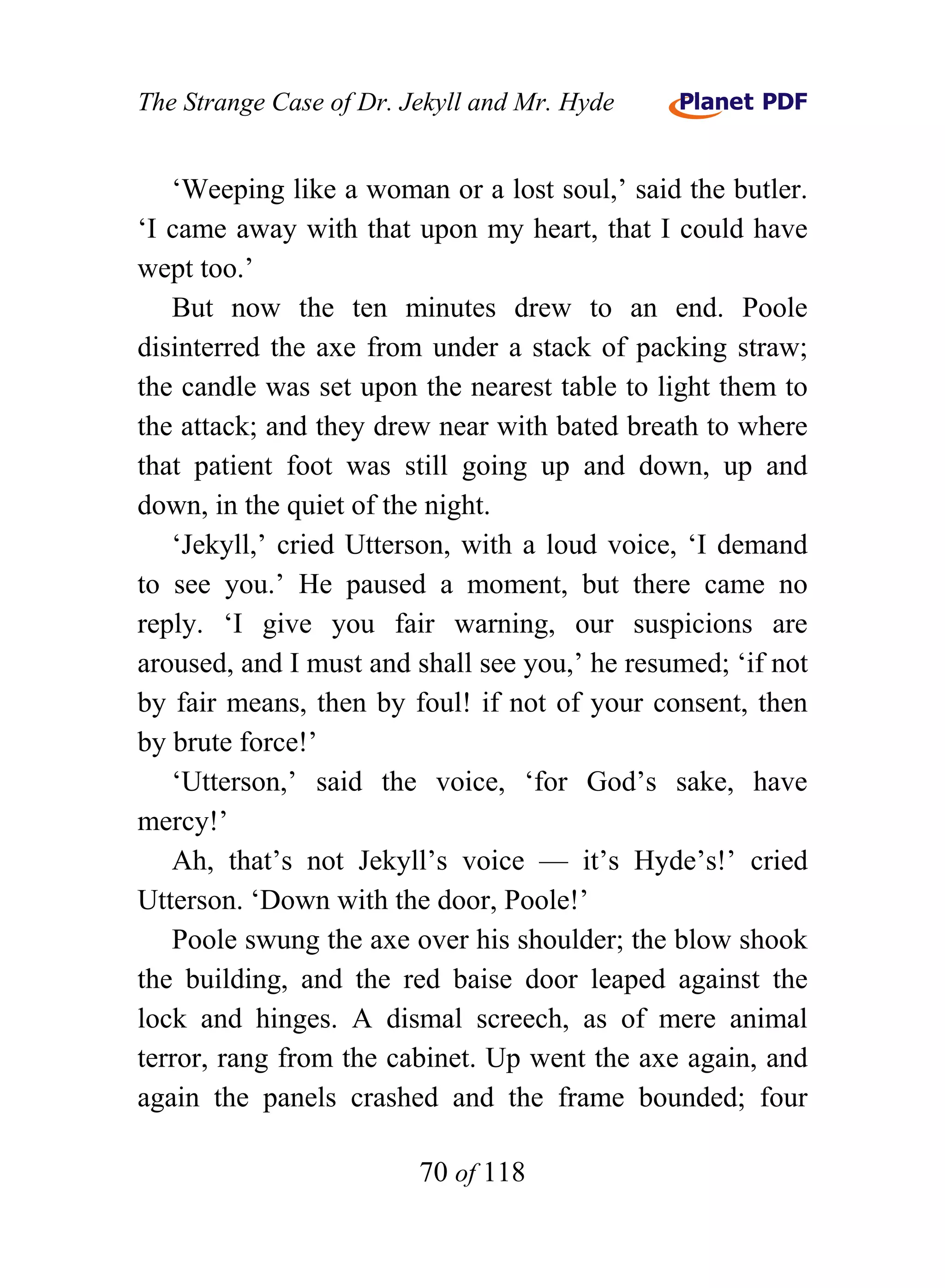 The Strange Case of Dr. Jekyll and Mr. Hyde


   ‘Weeping like a woman or a lost soul,’ said the butler.
‘I came away with that upon my heart, that I could have
wept too.’
   But now the ten minutes drew to an end. Poole
disinterred the axe from under a stack of packing straw;
the candle was set upon the nearest table to light them to
the attack; and they drew near with bated breath to where
that patient foot was still going up and down, up and
down, in the quiet of the night.
   ‘Jekyll,’ cried Utterson, with a loud voice, ‘I demand
to see you.’ He paused a moment, but there came no
reply. ‘I give you fair warning, our suspicions are
aroused, and I must and shall see you,’ he resumed; ‘if not
by fair means, then by foul! if not of your consent, then
by brute force!’
   ‘Utterson,’ said the voice, ‘for God’s sake, have
mercy!’
   Ah, that’s not Jekyll’s voice — it’s Hyde’s!’ cried
Utterson. ‘Down with the door, Poole!’
   Poole swung the axe over his shoulder; the blow shook
the building, and the red baise door leaped against the
lock and hinges. A dismal screech, as of mere animal
terror, rang from the cabinet. Up went the axe again, and
again the panels crashed and the frame bounded; four

                         70 of 118
 