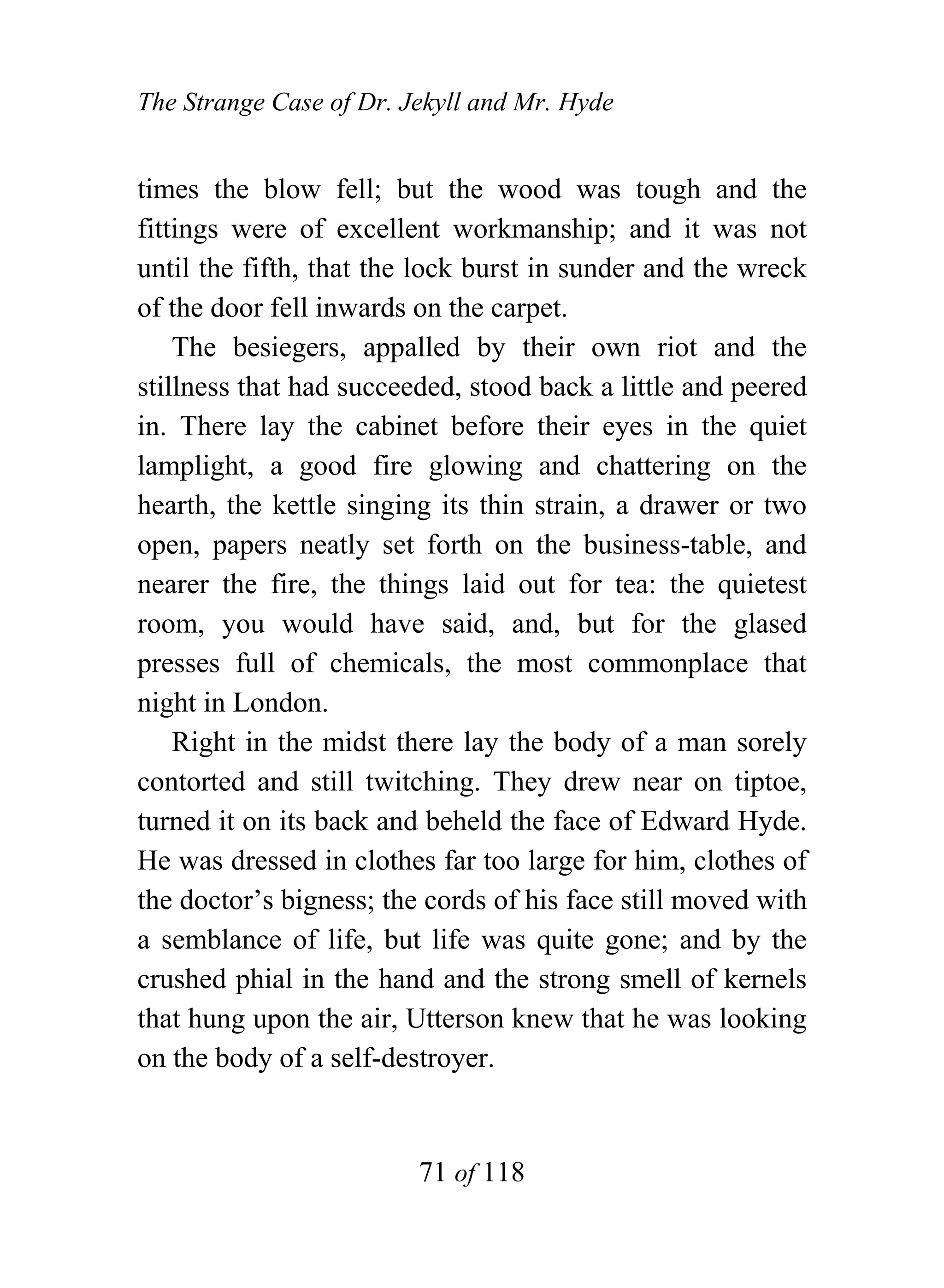 The Strange Case of Dr. Jekyll and Mr. Hyde


times the blow fell; but the wood was tough and the
fittings were of excellent workmanship; and it was not
until the fifth, that the lock burst in sunder and the wreck
of the door fell inwards on the carpet.
    The besiegers, appalled by their own riot and the
stillness that had succeeded, stood back a little and peered
in. There lay the cabinet before their eyes in the quiet
lamplight, a good fire glowing and chattering on the
hearth, the kettle singing its thin strain, a drawer or two
open, papers neatly set forth on the business-table, and
nearer the fire, the things laid out for tea: the quietest
room, you would have said, and, but for the glased
presses full of chemicals, the most commonplace that
night in London.
    Right in the midst there lay the body of a man sorely
contorted and still twitching. They drew near on tiptoe,
turned it on its back and beheld the face of Edward Hyde.
He was dressed in clothes far too large for him, clothes of
the doctor’s bigness; the cords of his face still moved with
a semblance of life, but life was quite gone; and by the
crushed phial in the hand and the strong smell of kernels
that hung upon the air, Utterson knew that he was looking
on the body of a self-destroyer.


                         71 of 118
 