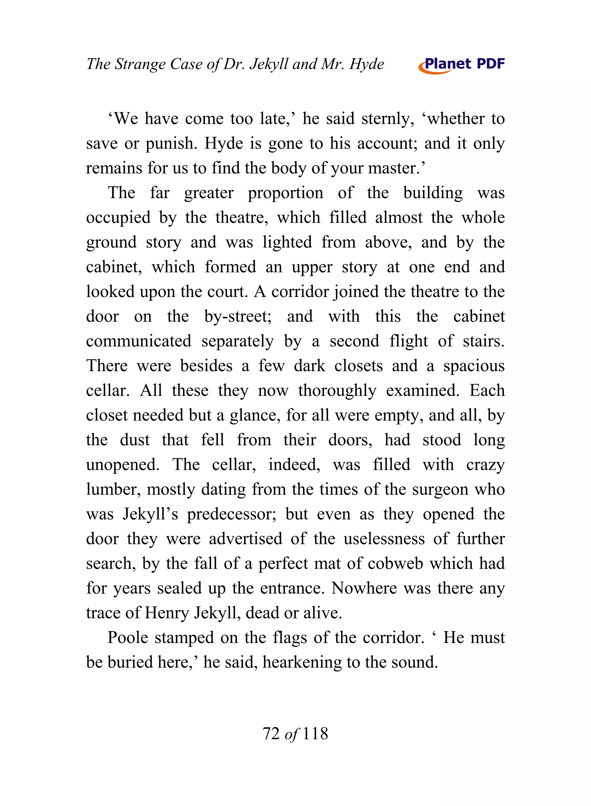 The Strange Case of Dr. Jekyll and Mr. Hyde


   ‘We have come too late,’ he said sternly, ‘whether to
save or punish. Hyde is gone to his account; and it only
remains for us to find the body of your master.’
   The far greater proportion of the building was
occupied by the theatre, which filled almost the whole
ground story and was lighted from above, and by the
cabinet, which formed an upper story at one end and
looked upon the court. A corridor joined the theatre to the
door on the by-street; and with this the cabinet
communicated separately by a second flight of stairs.
There were besides a few dark closets and a spacious
cellar. All these they now thoroughly examined. Each
closet needed but a glance, for all were empty, and all, by
the dust that fell from their doors, had stood long
unopened. The cellar, indeed, was filled with crazy
lumber, mostly dating from the times of the surgeon who
was Jekyll’s predecessor; but even as they opened the
door they were advertised of the uselessness of further
search, by the fall of a perfect mat of cobweb which had
for years sealed up the entrance. Nowhere was there any
trace of Henry Jekyll, dead or alive.
   Poole stamped on the flags of the corridor. ‘ He must
be buried here,’ he said, hearkening to the sound.


                         72 of 118
 