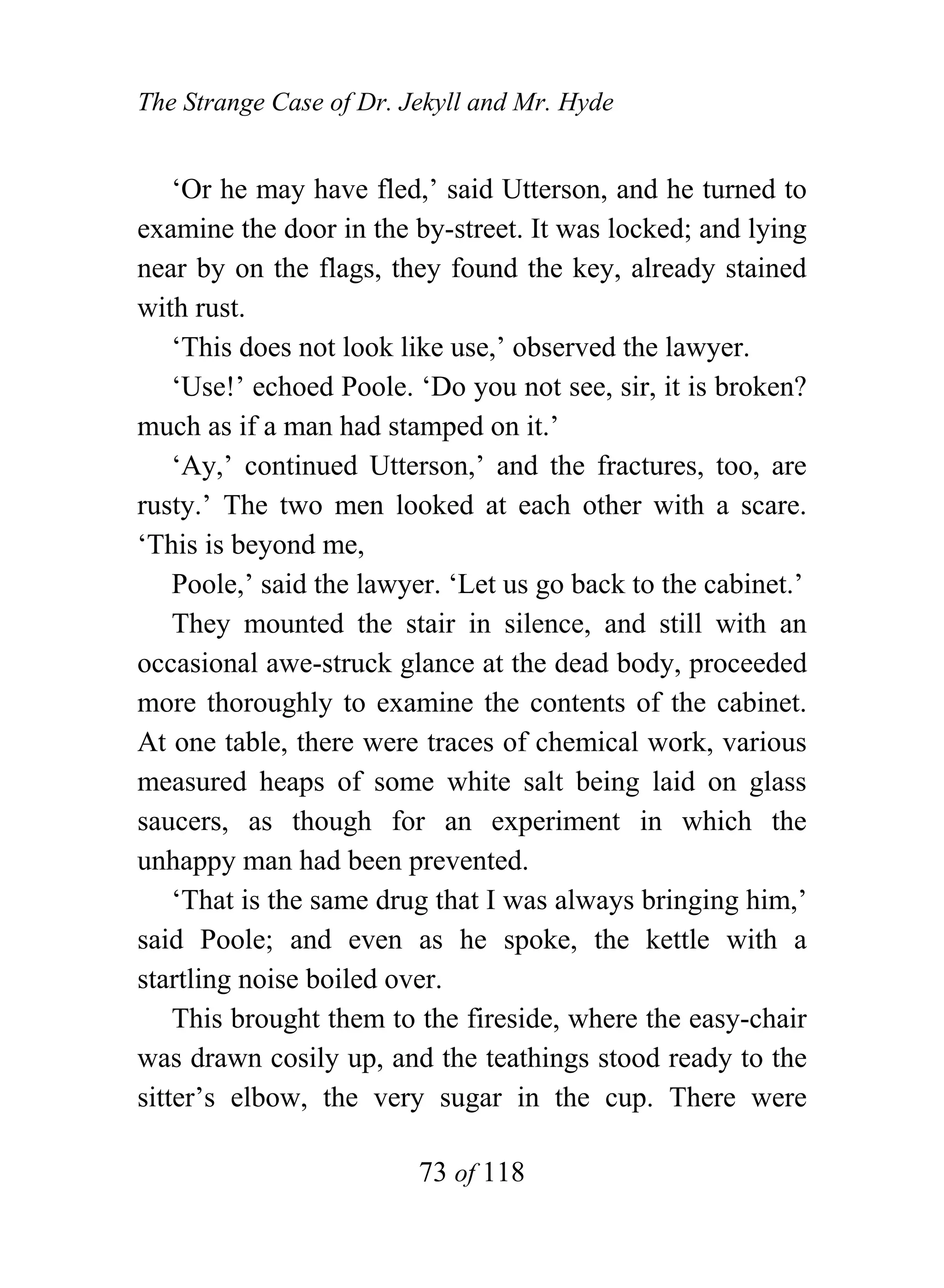 The Strange Case of Dr. Jekyll and Mr. Hyde


    ‘Or he may have fled,’ said Utterson, and he turned to
examine the door in the by-street. It was locked; and lying
near by on the flags, they found the key, already stained
with rust.
    ‘This does not look like use,’ observed the lawyer.
    ‘Use!’ echoed Poole. ‘Do you not see, sir, it is broken?
much as if a man had stamped on it.’
    ‘Ay,’ continued Utterson,’ and the fractures, too, are
rusty.’ The two men looked at each other with a scare.
‘This is beyond me,
    Poole,’ said the lawyer. ‘Let us go back to the cabinet.’
    They mounted the stair in silence, and still with an
occasional awe-struck glance at the dead body, proceeded
more thoroughly to examine the contents of the cabinet.
At one table, there were traces of chemical work, various
measured heaps of some white salt being laid on glass
saucers, as though for an experiment in which the
unhappy man had been prevented.
    ‘That is the same drug that I was always bringing him,’
said Poole; and even as he spoke, the kettle with a
startling noise boiled over.
    This brought them to the fireside, where the easy-chair
was drawn cosily up, and the teathings stood ready to the
sitter’s elbow, the very sugar in the cup. There were

                         73 of 118
 