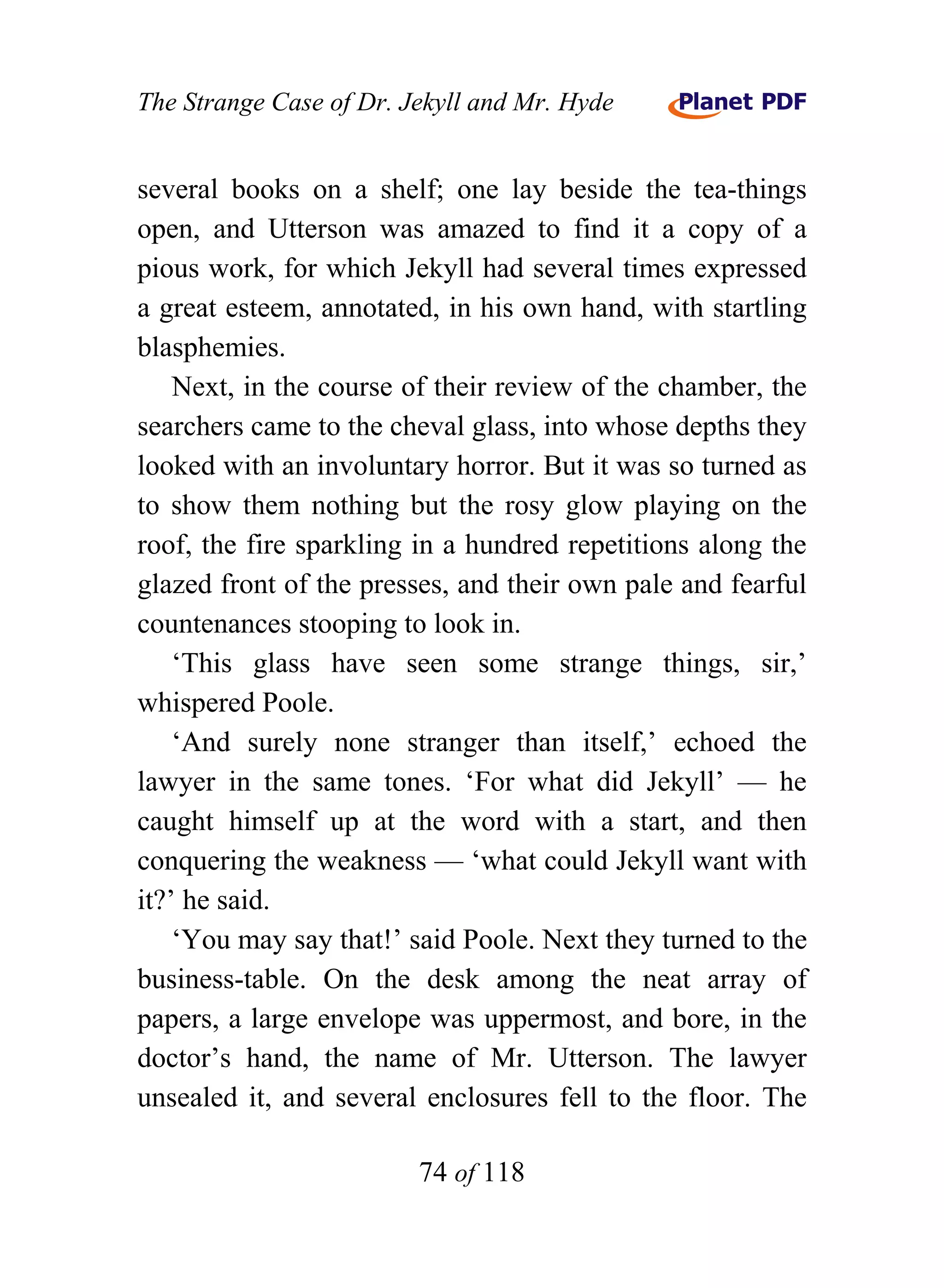 The Strange Case of Dr. Jekyll and Mr. Hyde


several books on a shelf; one lay beside the tea-things
open, and Utterson was amazed to find it a copy of a
pious work, for which Jekyll had several times expressed
a great esteem, annotated, in his own hand, with startling
blasphemies.
    Next, in the course of their review of the chamber, the
searchers came to the cheval glass, into whose depths they
looked with an involuntary horror. But it was so turned as
to show them nothing but the rosy glow playing on the
roof, the fire sparkling in a hundred repetitions along the
glazed front of the presses, and their own pale and fearful
countenances stooping to look in.
    ‘This glass have seen some strange things, sir,’
whispered Poole.
    ‘And surely none stranger than itself,’ echoed the
lawyer in the same tones. ‘For what did Jekyll’ — he
caught himself up at the word with a start, and then
conquering the weakness — ‘what could Jekyll want with
it?’ he said.
    ‘You may say that!’ said Poole. Next they turned to the
business-table. On the desk among the neat array of
papers, a large envelope was uppermost, and bore, in the
doctor’s hand, the name of Mr. Utterson. The lawyer
unsealed it, and several enclosures fell to the floor. The

                         74 of 118
 
