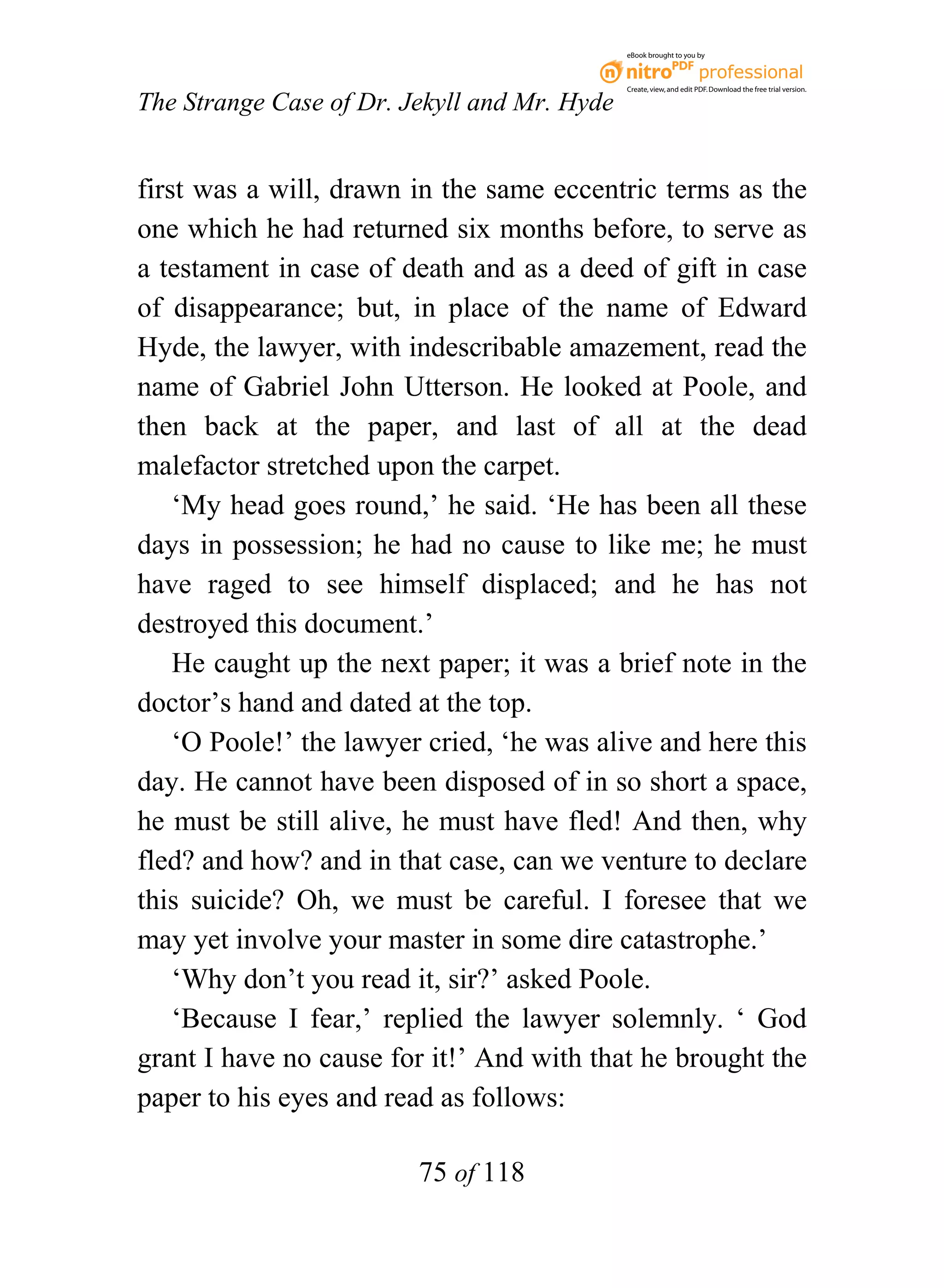 eBook brought to you by



                                              Create, view, and edit PDF. Download the free trial version.

The Strange Case of Dr. Jekyll and Mr. Hyde


first was a will, drawn in the same eccentric terms as the
one which he had returned six months before, to serve as
a testament in case of death and as a deed of gift in case
of disappearance; but, in place of the name of Edward
Hyde, the lawyer, with indescribable amazement, read the
name of Gabriel John Utterson. He looked at Poole, and
then back at the paper, and last of all at the dead
malefactor stretched upon the carpet.
    ‘My head goes round,’ he said. ‘He has been all these
days in possession; he had no cause to like me; he must
have raged to see himself displaced; and he has not
destroyed this document.’
    He caught up the next paper; it was a brief note in the
doctor’s hand and dated at the top.
    ‘O Poole!’ the lawyer cried, ‘he was alive and here this
day. He cannot have been disposed of in so short a space,
he must be still alive, he must have fled! And then, why
fled? and how? and in that case, can we venture to declare
this suicide? Oh, we must be careful. I foresee that we
may yet involve your master in some dire catastrophe.’
    ‘Why don’t you read it, sir?’ asked Poole.
    ‘Because I fear,’ replied the lawyer solemnly. ‘ God
grant I have no cause for it!’ And with that he brought the
paper to his eyes and read as follows:

                         75 of 118
 