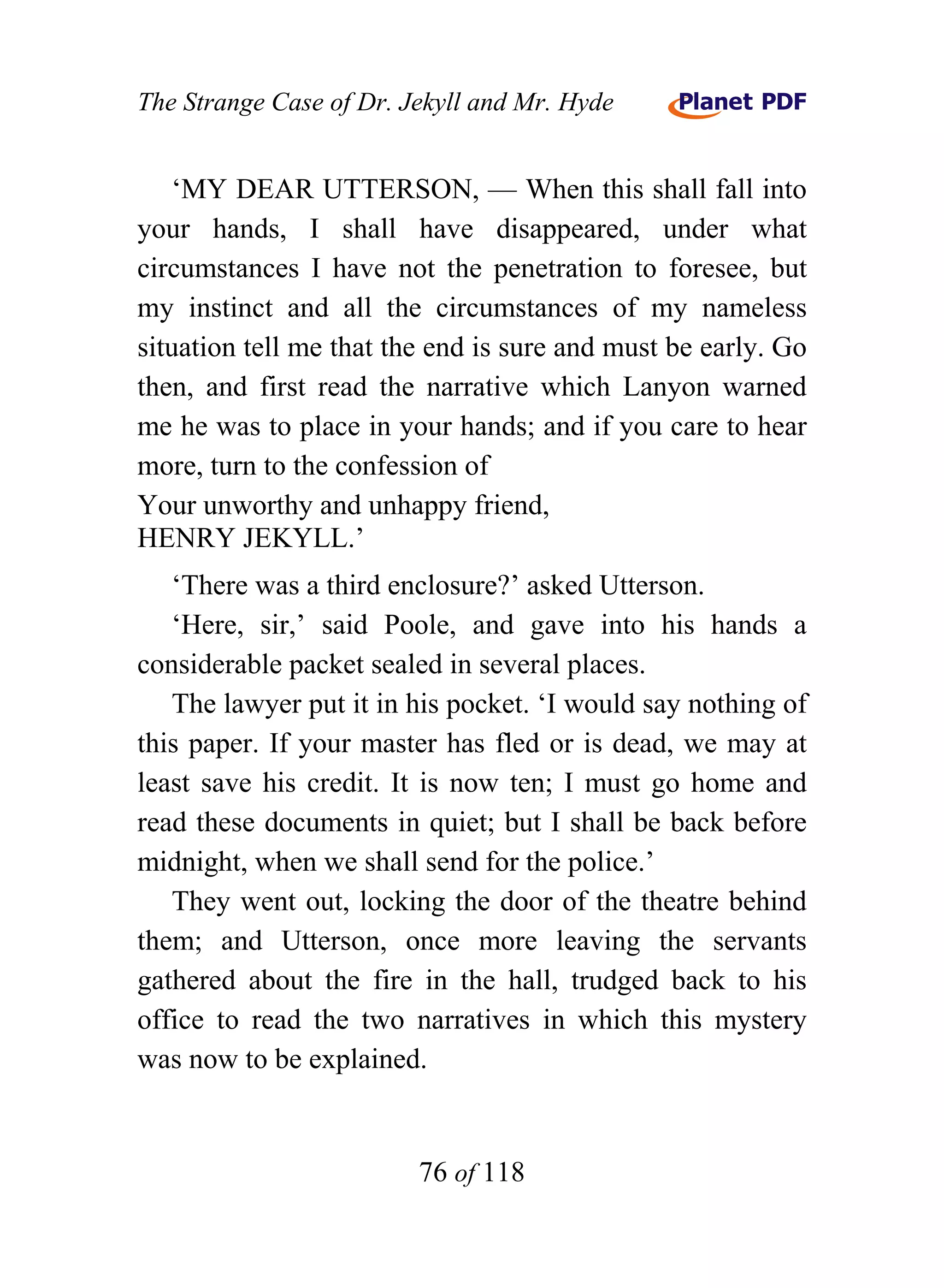 The Strange Case of Dr. Jekyll and Mr. Hyde


    ‘MY DEAR UTTERSON, — When this shall fall into
your hands, I shall have disappeared, under what
circumstances I have not the penetration to foresee, but
my instinct and all the circumstances of my nameless
situation tell me that the end is sure and must be early. Go
then, and first read the narrative which Lanyon warned
me he was to place in your hands; and if you care to hear
more, turn to the confession of
Your unworthy and unhappy friend,
HENRY JEKYLL.’
   ‘There was a third enclosure?’ asked Utterson.
   ‘Here, sir,’ said Poole, and gave into his hands a
considerable packet sealed in several places.
   The lawyer put it in his pocket. ‘I would say nothing of
this paper. If your master has fled or is dead, we may at
least save his credit. It is now ten; I must go home and
read these documents in quiet; but I shall be back before
midnight, when we shall send for the police.’
   They went out, locking the door of the theatre behind
them; and Utterson, once more leaving the servants
gathered about the fire in the hall, trudged back to his
office to read the two narratives in which this mystery
was now to be explained.


                         76 of 118
 