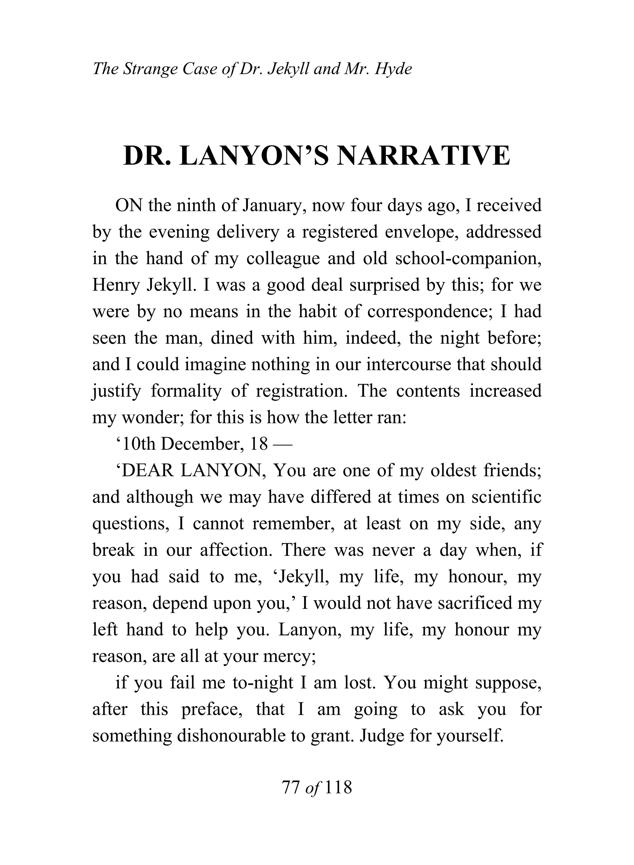 The Strange Case of Dr. Jekyll and Mr. Hyde




    DR. LANYON’S NARRATIVE
    ON the ninth of January, now four days ago, I received
by the evening delivery a registered envelope, addressed
in the hand of my colleague and old school-companion,
Henry Jekyll. I was a good deal surprised by this; for we
were by no means in the habit of correspondence; I had
seen the man, dined with him, indeed, the night before;
and I could imagine nothing in our intercourse that should
justify formality of registration. The contents increased
my wonder; for this is how the letter ran:
    ‘10th December, 18 —
    ‘DEAR LANYON, You are one of my oldest friends;
and although we may have differed at times on scientific
questions, I cannot remember, at least on my side, any
break in our affection. There was never a day when, if
you had said to me, ‘Jekyll, my life, my honour, my
reason, depend upon you,’ I would not have sacrificed my
left hand to help you. Lanyon, my life, my honour my
reason, are all at your mercy;
    if you fail me to-night I am lost. You might suppose,
after this preface, that I am going to ask you for
something dishonourable to grant. Judge for yourself.

                         77 of 118
 