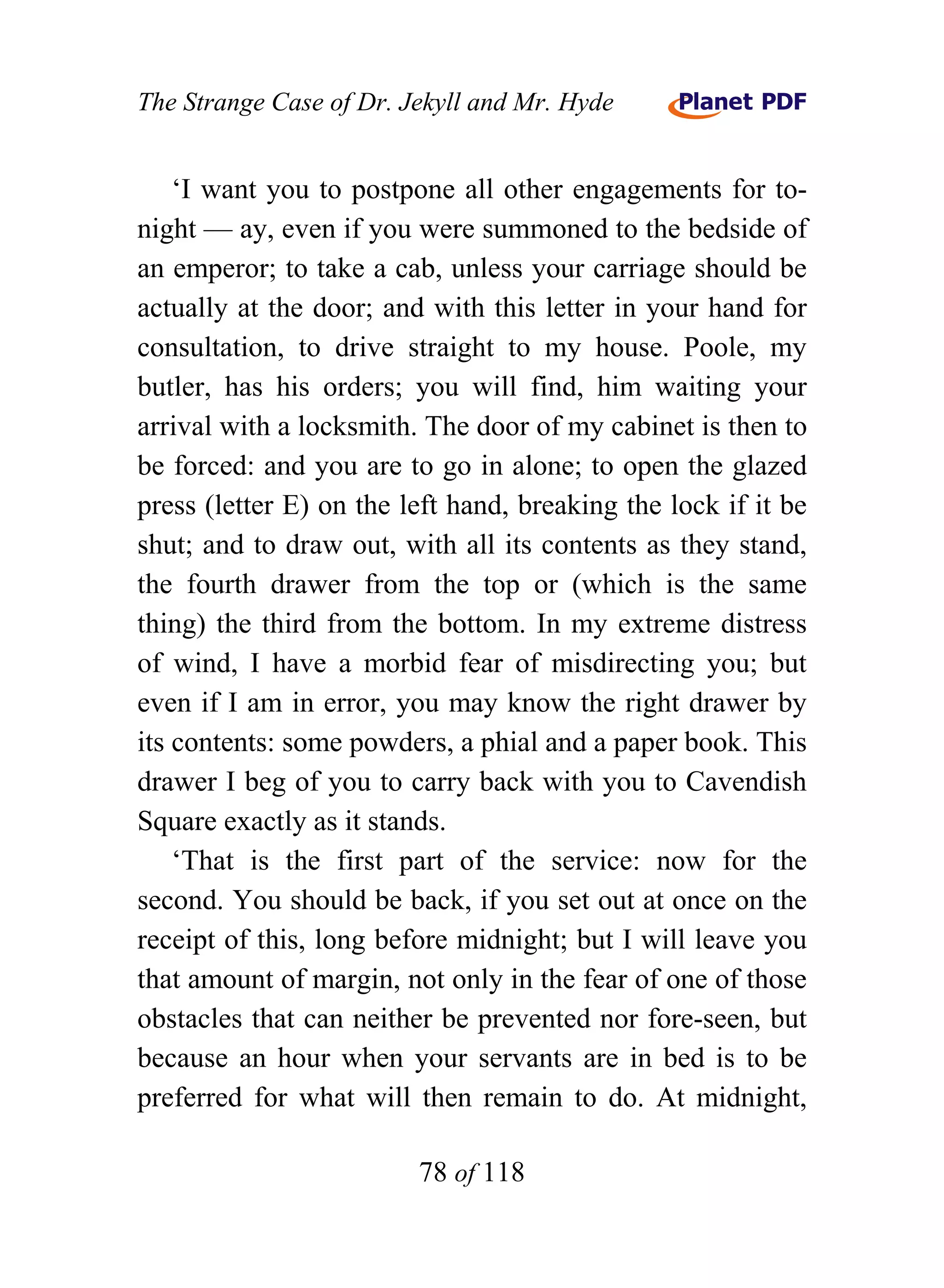 The Strange Case of Dr. Jekyll and Mr. Hyde


    ‘I want you to postpone all other engagements for to-
night — ay, even if you were summoned to the bedside of
an emperor; to take a cab, unless your carriage should be
actually at the door; and with this letter in your hand for
consultation, to drive straight to my house. Poole, my
butler, has his orders; you will find, him waiting your
arrival with a locksmith. The door of my cabinet is then to
be forced: and you are to go in alone; to open the glazed
press (letter E) on the left hand, breaking the lock if it be
shut; and to draw out, with all its contents as they stand,
the fourth drawer from the top or (which is the same
thing) the third from the bottom. In my extreme distress
of wind, I have a morbid fear of misdirecting you; but
even if I am in error, you may know the right drawer by
its contents: some powders, a phial and a paper book. This
drawer I beg of you to carry back with you to Cavendish
Square exactly as it stands.
    ‘That is the first part of the service: now for the
second. You should be back, if you set out at once on the
receipt of this, long before midnight; but I will leave you
that amount of margin, not only in the fear of one of those
obstacles that can neither be prevented nor fore-seen, but
because an hour when your servants are in bed is to be
preferred for what will then remain to do. At midnight,

                         78 of 118
 