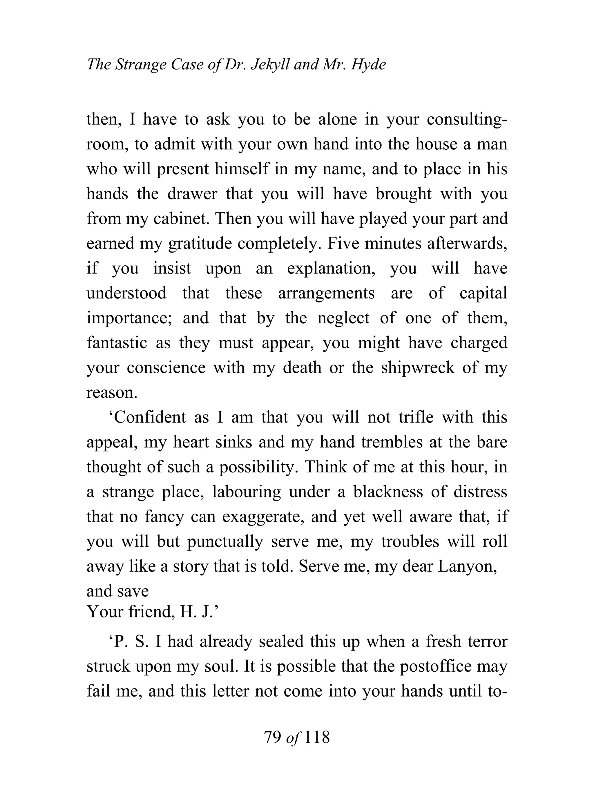 The Strange Case of Dr. Jekyll and Mr. Hyde


then, I have to ask you to be alone in your consulting-
room, to admit with your own hand into the house a man
who will present himself in my name, and to place in his
hands the drawer that you will have brought with you
from my cabinet. Then you will have played your part and
earned my gratitude completely. Five minutes afterwards,
if you insist upon an explanation, you will have
understood that these arrangements are of capital
importance; and that by the neglect of one of them,
fantastic as they must appear, you might have charged
your conscience with my death or the shipwreck of my
reason.
   ‘Confident as I am that you will not trifle with this
appeal, my heart sinks and my hand trembles at the bare
thought of such a possibility. Think of me at this hour, in
a strange place, labouring under a blackness of distress
that no fancy can exaggerate, and yet well aware that, if
you will but punctually serve me, my troubles will roll
away like a story that is told. Serve me, my dear Lanyon,
and save
Your friend, H. J.’
    ‘P. S. I had already sealed this up when a fresh terror
struck upon my soul. It is possible that the postoffice may
fail me, and this letter not come into your hands until to-

                         79 of 118
 