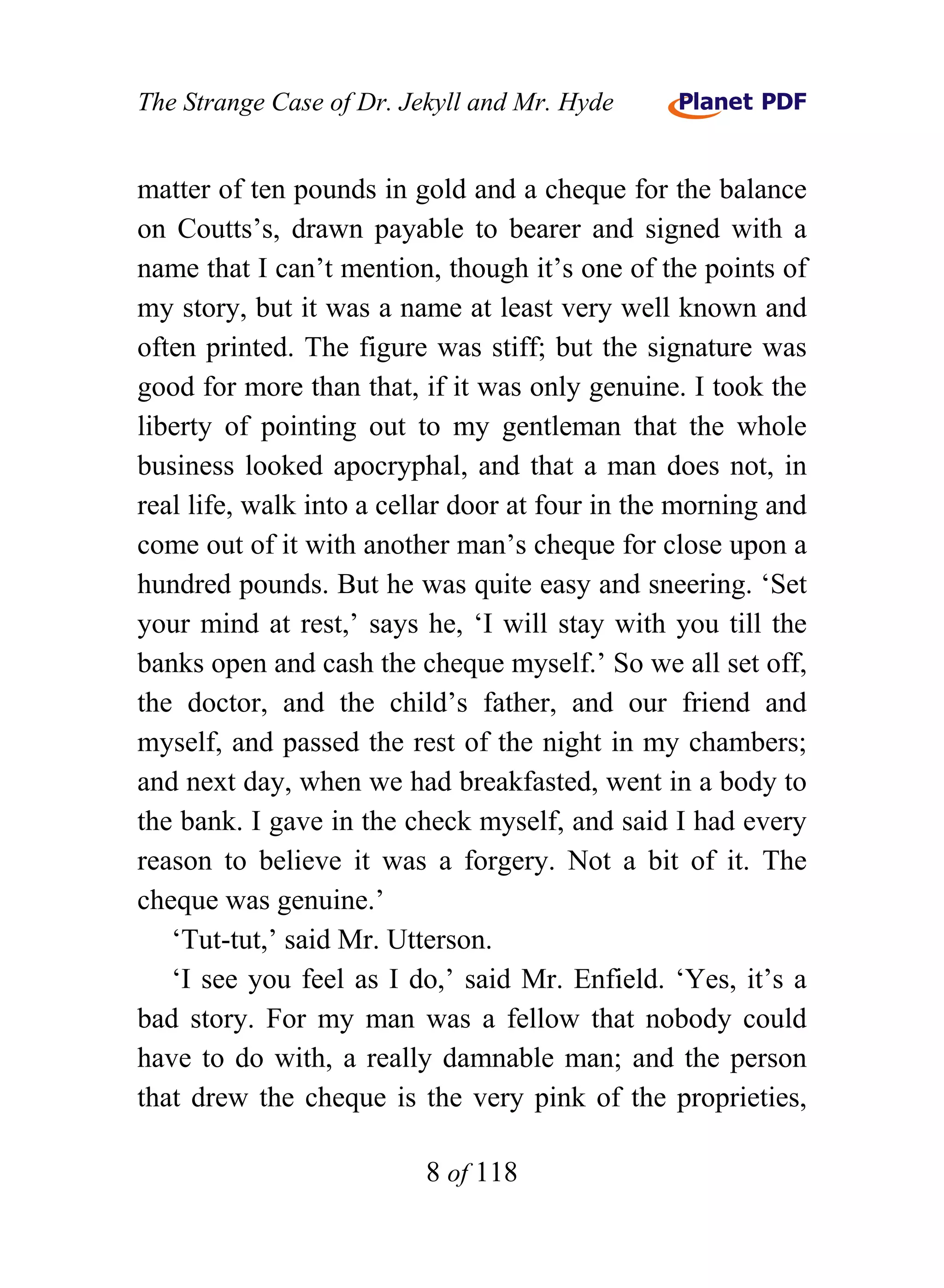 The Strange Case of Dr. Jekyll and Mr. Hyde


matter of ten pounds in gold and a cheque for the balance
on Coutts’s, drawn payable to bearer and signed with a
name that I can’t mention, though it’s one of the points of
my story, but it was a name at least very well known and
often printed. The figure was stiff; but the signature was
good for more than that, if it was only genuine. I took the
liberty of pointing out to my gentleman that the whole
business looked apocryphal, and that a man does not, in
real life, walk into a cellar door at four in the morning and
come out of it with another man’s cheque for close upon a
hundred pounds. But he was quite easy and sneering. ‘Set
your mind at rest,’ says he, ‘I will stay with you till the
banks open and cash the cheque myself.’ So we all set off,
the doctor, and the child’s father, and our friend and
myself, and passed the rest of the night in my chambers;
and next day, when we had breakfasted, went in a body to
the bank. I gave in the check myself, and said I had every
reason to believe it was a forgery. Not a bit of it. The
cheque was genuine.’
   ‘Tut-tut,’ said Mr. Utterson.
   ‘I see you feel as I do,’ said Mr. Enfield. ‘Yes, it’s a
bad story. For my man was a fellow that nobody could
have to do with, a really damnable man; and the person
that drew the cheque is the very pink of the proprieties,

                          8 of 118
 