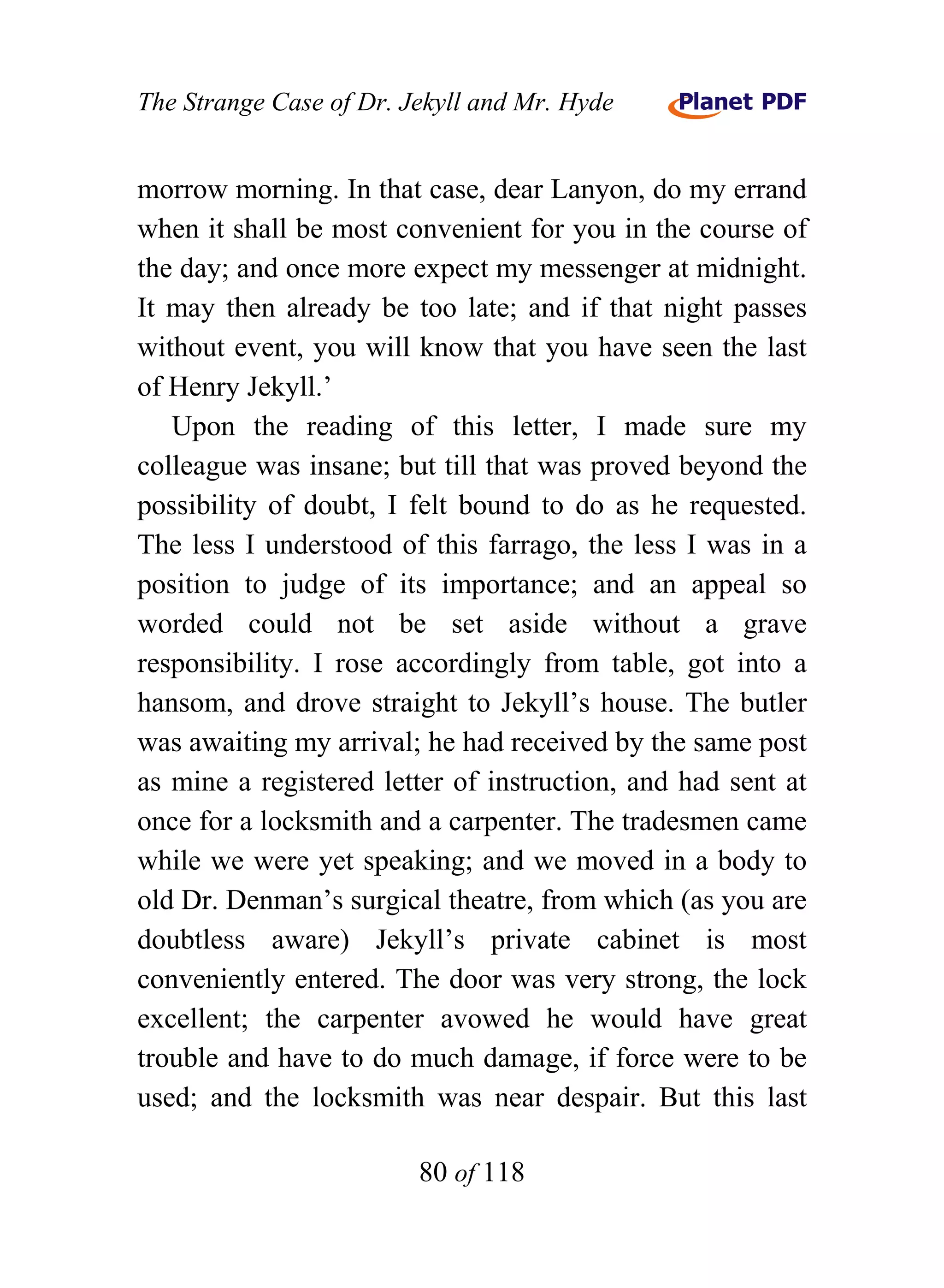 The Strange Case of Dr. Jekyll and Mr. Hyde


morrow morning. In that case, dear Lanyon, do my errand
when it shall be most convenient for you in the course of
the day; and once more expect my messenger at midnight.
It may then already be too late; and if that night passes
without event, you will know that you have seen the last
of Henry Jekyll.’
   Upon the reading of this letter, I made sure my
colleague was insane; but till that was proved beyond the
possibility of doubt, I felt bound to do as he requested.
The less I understood of this farrago, the less I was in a
position to judge of its importance; and an appeal so
worded could not be set aside without a grave
responsibility. I rose accordingly from table, got into a
hansom, and drove straight to Jekyll’s house. The butler
was awaiting my arrival; he had received by the same post
as mine a registered letter of instruction, and had sent at
once for a locksmith and a carpenter. The tradesmen came
while we were yet speaking; and we moved in a body to
old Dr. Denman’s surgical theatre, from which (as you are
doubtless aware) Jekyll’s private cabinet is most
conveniently entered. The door was very strong, the lock
excellent; the carpenter avowed he would have great
trouble and have to do much damage, if force were to be
used; and the locksmith was near despair. But this last

                         80 of 118
 