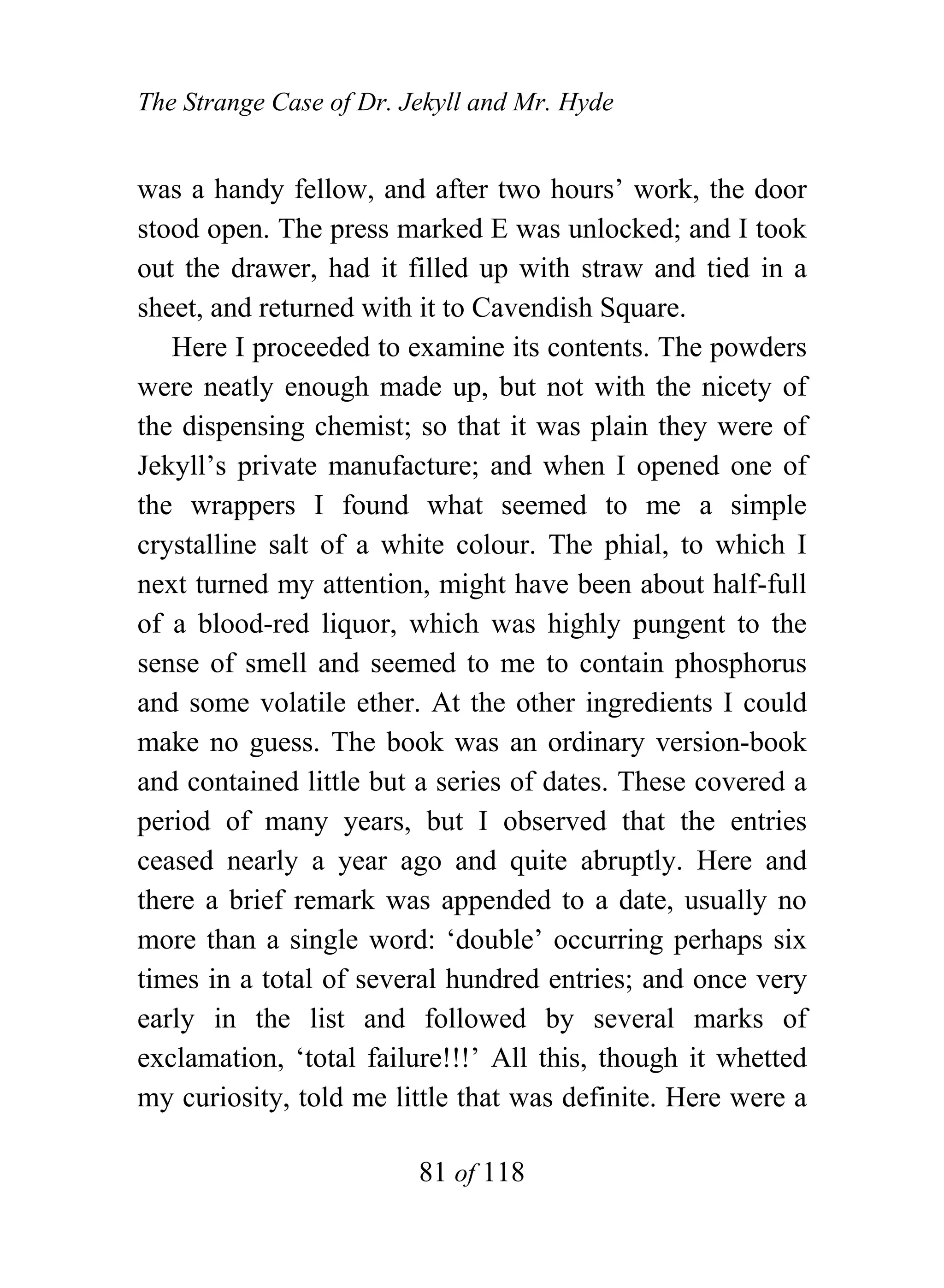The Strange Case of Dr. Jekyll and Mr. Hyde


was a handy fellow, and after two hours’ work, the door
stood open. The press marked E was unlocked; and I took
out the drawer, had it filled up with straw and tied in a
sheet, and returned with it to Cavendish Square.
   Here I proceeded to examine its contents. The powders
were neatly enough made up, but not with the nicety of
the dispensing chemist; so that it was plain they were of
Jekyll’s private manufacture; and when I opened one of
the wrappers I found what seemed to me a simple
crystalline salt of a white colour. The phial, to which I
next turned my attention, might have been about half-full
of a blood-red liquor, which was highly pungent to the
sense of smell and seemed to me to contain phosphorus
and some volatile ether. At the other ingredients I could
make no guess. The book was an ordinary version-book
and contained little but a series of dates. These covered a
period of many years, but I observed that the entries
ceased nearly a year ago and quite abruptly. Here and
there a brief remark was appended to a date, usually no
more than a single word: ‘double’ occurring perhaps six
times in a total of several hundred entries; and once very
early in the list and followed by several marks of
exclamation, ‘total failure!!!’ All this, though it whetted
my curiosity, told me little that was definite. Here were a

                         81 of 118
 