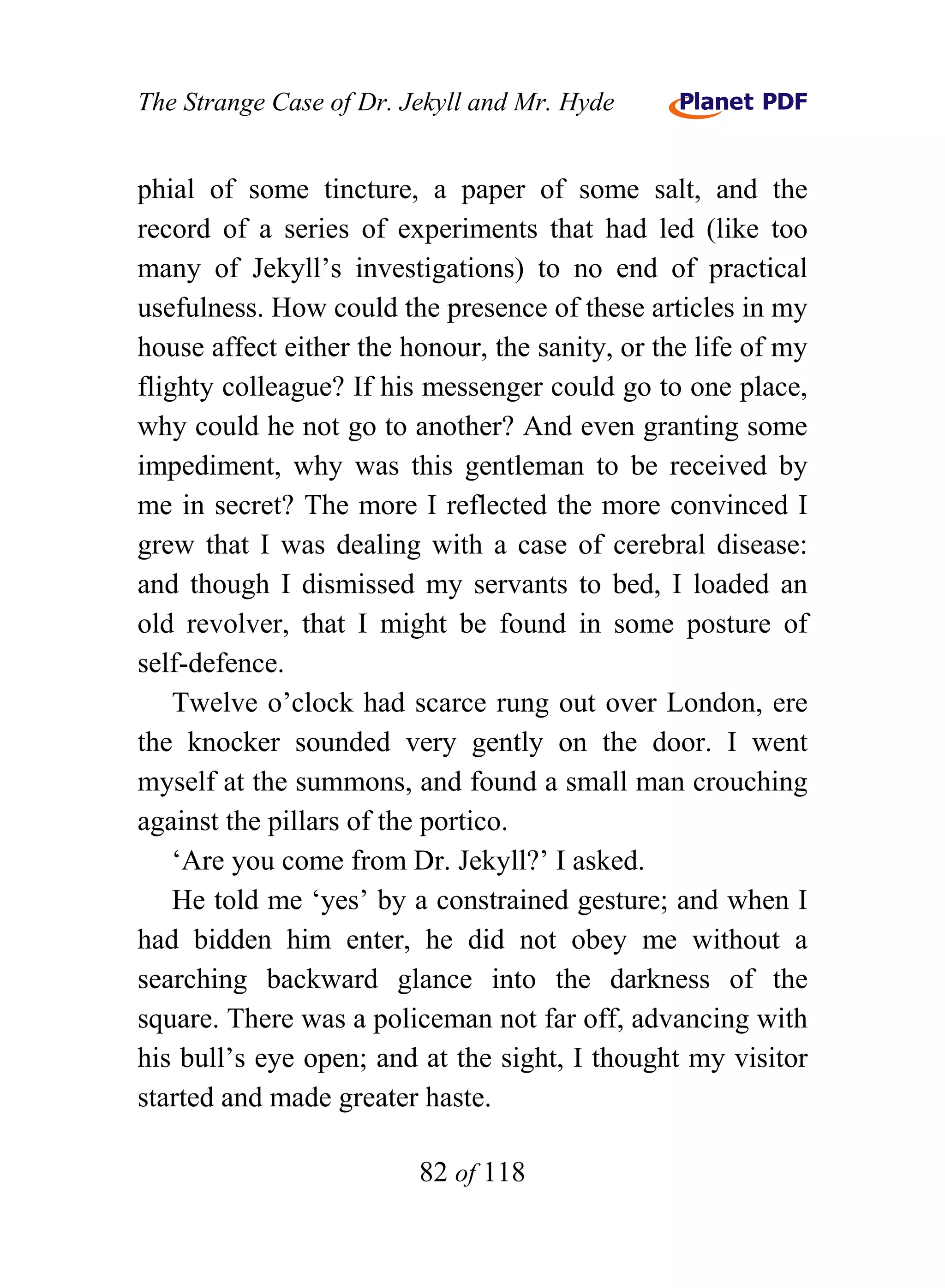 The Strange Case of Dr. Jekyll and Mr. Hyde


phial of some tincture, a paper of some salt, and the
record of a series of experiments that had led (like too
many of Jekyll’s investigations) to no end of practical
usefulness. How could the presence of these articles in my
house affect either the honour, the sanity, or the life of my
flighty colleague? If his messenger could go to one place,
why could he not go to another? And even granting some
impediment, why was this gentleman to be received by
me in secret? The more I reflected the more convinced I
grew that I was dealing with a case of cerebral disease:
and though I dismissed my servants to bed, I loaded an
old revolver, that I might be found in some posture of
self-defence.
    Twelve o’clock had scarce rung out over London, ere
the knocker sounded very gently on the door. I went
myself at the summons, and found a small man crouching
against the pillars of the portico.
    ‘Are you come from Dr. Jekyll?’ I asked.
    He told me ‘yes’ by a constrained gesture; and when I
had bidden him enter, he did not obey me without a
searching backward glance into the darkness of the
square. There was a policeman not far off, advancing with
his bull’s eye open; and at the sight, I thought my visitor
started and made greater haste.

                         82 of 118
 