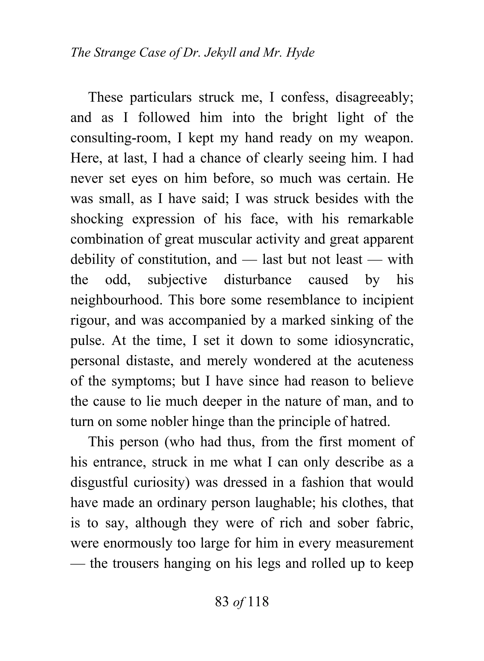 The Strange Case of Dr. Jekyll and Mr. Hyde


   These particulars struck me, I confess, disagreeably;
and as I followed him into the bright light of the
consulting-room, I kept my hand ready on my weapon.
Here, at last, I had a chance of clearly seeing him. I had
never set eyes on him before, so much was certain. He
was small, as I have said; I was struck besides with the
shocking expression of his face, with his remarkable
combination of great muscular activity and great apparent
debility of constitution, and — last but not least — with
the odd, subjective disturbance caused by his
neighbourhood. This bore some resemblance to incipient
rigour, and was accompanied by a marked sinking of the
pulse. At the time, I set it down to some idiosyncratic,
personal distaste, and merely wondered at the acuteness
of the symptoms; but I have since had reason to believe
the cause to lie much deeper in the nature of man, and to
turn on some nobler hinge than the principle of hatred.
   This person (who had thus, from the first moment of
his entrance, struck in me what I can only describe as a
disgustful curiosity) was dressed in a fashion that would
have made an ordinary person laughable; his clothes, that
is to say, although they were of rich and sober fabric,
were enormously too large for him in every measurement
— the trousers hanging on his legs and rolled up to keep

                         83 of 118
 