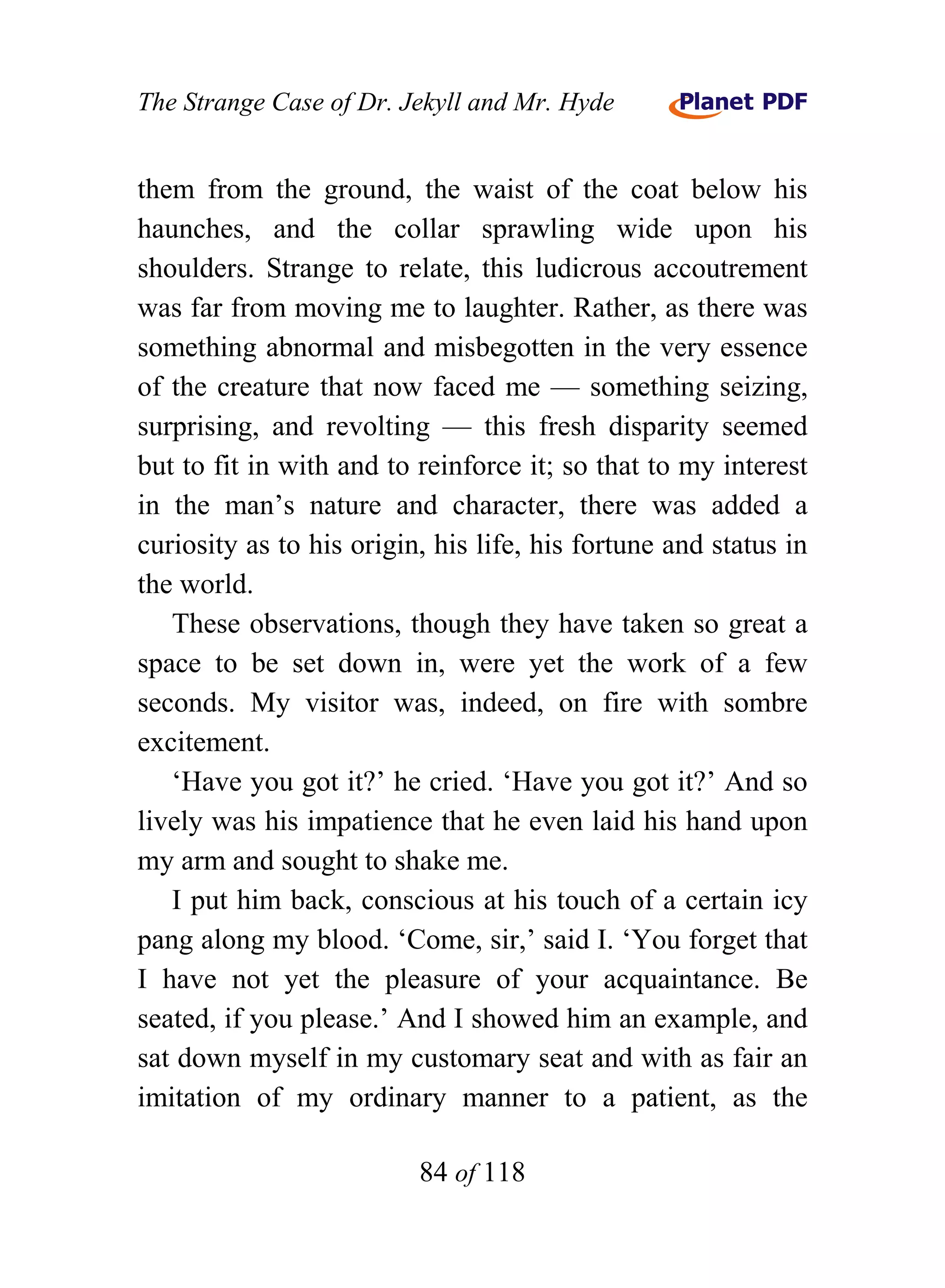 The Strange Case of Dr. Jekyll and Mr. Hyde


them from the ground, the waist of the coat below his
haunches, and the collar sprawling wide upon his
shoulders. Strange to relate, this ludicrous accoutrement
was far from moving me to laughter. Rather, as there was
something abnormal and misbegotten in the very essence
of the creature that now faced me — something seizing,
surprising, and revolting — this fresh disparity seemed
but to fit in with and to reinforce it; so that to my interest
in the man’s nature and character, there was added a
curiosity as to his origin, his life, his fortune and status in
the world.
   These observations, though they have taken so great a
space to be set down in, were yet the work of a few
seconds. My visitor was, indeed, on fire with sombre
excitement.
   ‘Have you got it?’ he cried. ‘Have you got it?’ And so
lively was his impatience that he even laid his hand upon
my arm and sought to shake me.
   I put him back, conscious at his touch of a certain icy
pang along my blood. ‘Come, sir,’ said I. ‘You forget that
I have not yet the pleasure of your acquaintance. Be
seated, if you please.’ And I showed him an example, and
sat down myself in my customary seat and with as fair an
imitation of my ordinary manner to a patient, as the

                          84 of 118
 