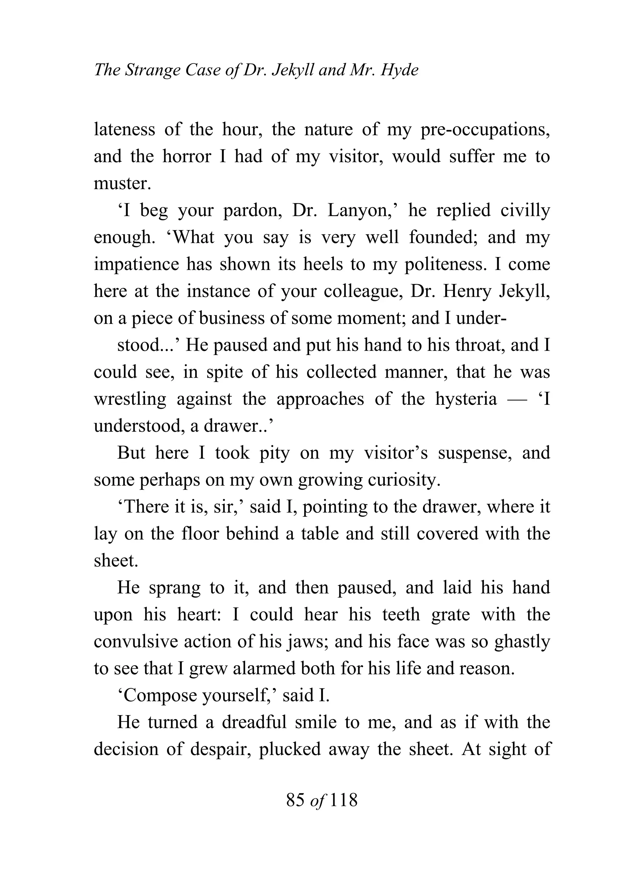 The Strange Case of Dr. Jekyll and Mr. Hyde


lateness of the hour, the nature of my pre-occupations,
and the horror I had of my visitor, would suffer me to
muster.
   ‘I beg your pardon, Dr. Lanyon,’ he replied civilly
enough. ‘What you say is very well founded; and my
impatience has shown its heels to my politeness. I come
here at the instance of your colleague, Dr. Henry Jekyll,
on a piece of business of some moment; and I under-
   stood...’ He paused and put his hand to his throat, and I
could see, in spite of his collected manner, that he was
wrestling against the approaches of the hysteria — ‘I
understood, a drawer..’
   But here I took pity on my visitor’s suspense, and
some perhaps on my own growing curiosity.
   ‘There it is, sir,’ said I, pointing to the drawer, where it
lay on the floor behind a table and still covered with the
sheet.
   He sprang to it, and then paused, and laid his hand
upon his heart: I could hear his teeth grate with the
convulsive action of his jaws; and his face was so ghastly
to see that I grew alarmed both for his life and reason.
   ‘Compose yourself,’ said I.
   He turned a dreadful smile to me, and as if with the
decision of despair, plucked away the sheet. At sight of

                          85 of 118
 