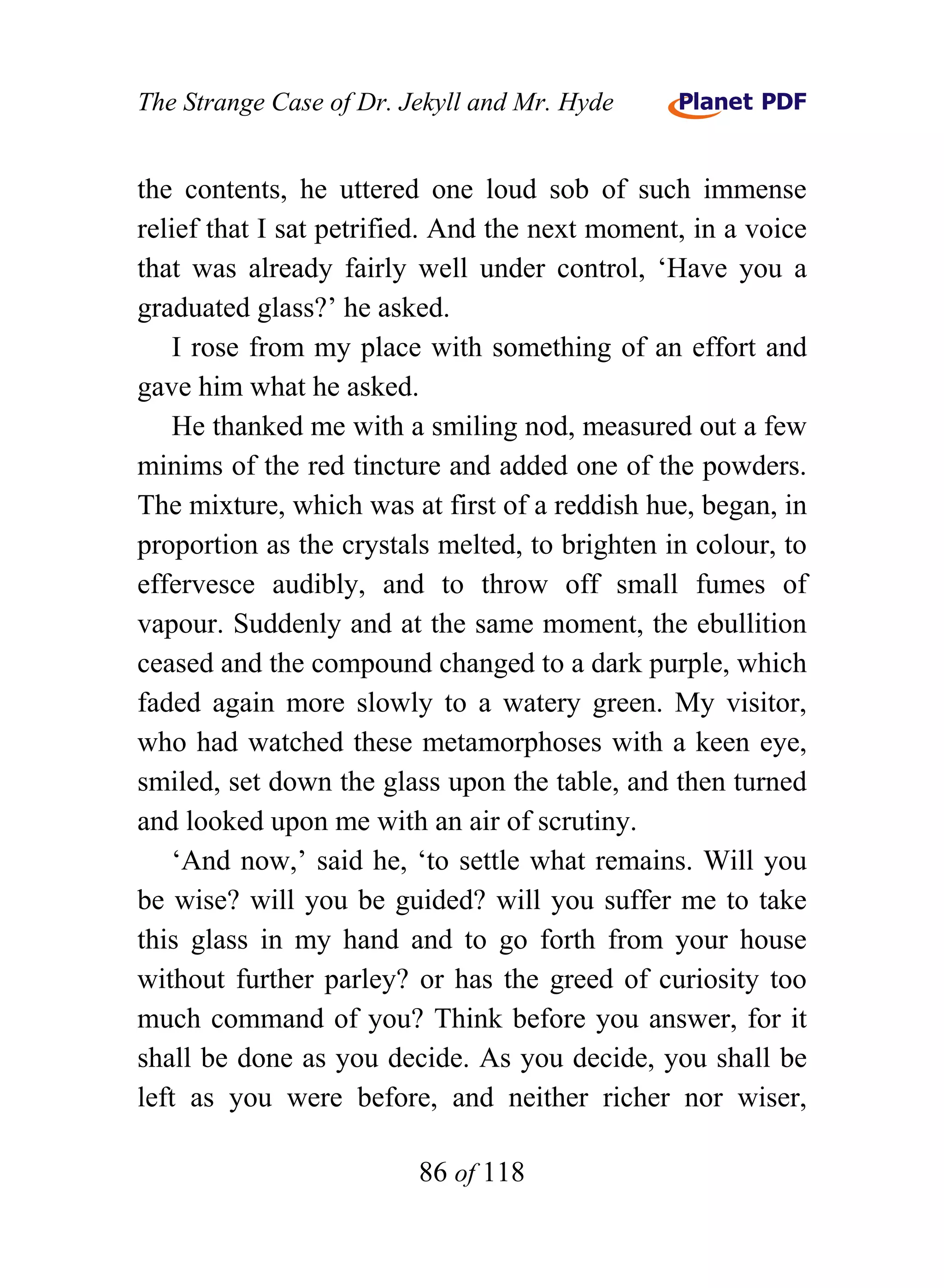 The Strange Case of Dr. Jekyll and Mr. Hyde


the contents, he uttered one loud sob of such immense
relief that I sat petrified. And the next moment, in a voice
that was already fairly well under control, ‘Have you a
graduated glass?’ he asked.
    I rose from my place with something of an effort and
gave him what he asked.
    He thanked me with a smiling nod, measured out a few
minims of the red tincture and added one of the powders.
The mixture, which was at first of a reddish hue, began, in
proportion as the crystals melted, to brighten in colour, to
effervesce audibly, and to throw off small fumes of
vapour. Suddenly and at the same moment, the ebullition
ceased and the compound changed to a dark purple, which
faded again more slowly to a watery green. My visitor,
who had watched these metamorphoses with a keen eye,
smiled, set down the glass upon the table, and then turned
and looked upon me with an air of scrutiny.
    ‘And now,’ said he, ‘to settle what remains. Will you
be wise? will you be guided? will you suffer me to take
this glass in my hand and to go forth from your house
without further parley? or has the greed of curiosity too
much command of you? Think before you answer, for it
shall be done as you decide. As you decide, you shall be
left as you were before, and neither richer nor wiser,

                         86 of 118
 