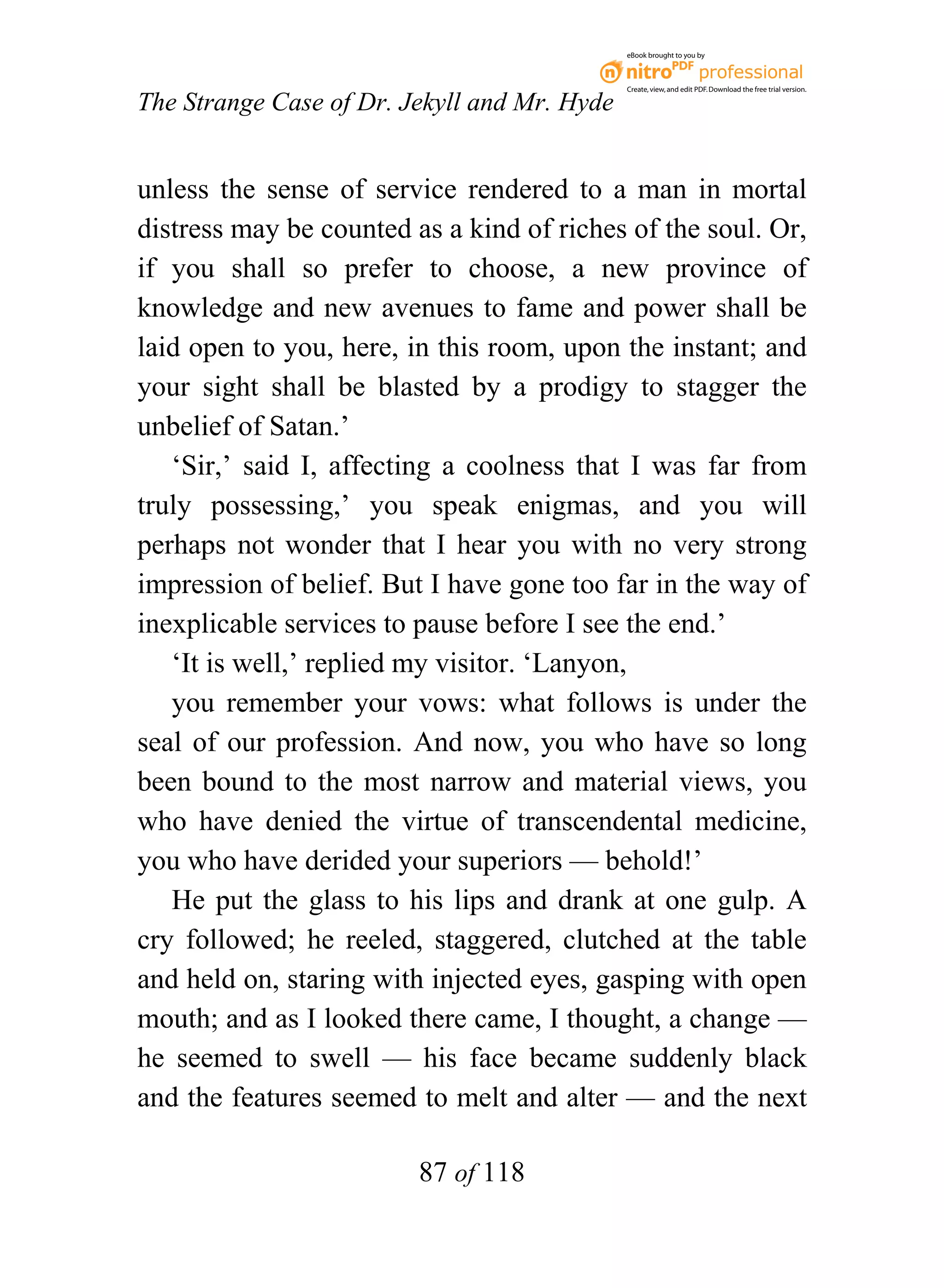 eBook brought to you by



                                              Create, view, and edit PDF. Download the free trial version.

The Strange Case of Dr. Jekyll and Mr. Hyde


unless the sense of service rendered to a man in mortal
distress may be counted as a kind of riches of the soul. Or,
if you shall so prefer to choose, a new province of
knowledge and new avenues to fame and power shall be
laid open to you, here, in this room, upon the instant; and
your sight shall be blasted by a prodigy to stagger the
unbelief of Satan.’
   ‘Sir,’ said I, affecting a coolness that I was far from
truly possessing,’ you speak enigmas, and you will
perhaps not wonder that I hear you with no very strong
impression of belief. But I have gone too far in the way of
inexplicable services to pause before I see the end.’
   ‘It is well,’ replied my visitor. ‘Lanyon,
   you remember your vows: what follows is under the
seal of our profession. And now, you who have so long
been bound to the most narrow and material views, you
who have denied the virtue of transcendental medicine,
you who have derided your superiors — behold!’
   He put the glass to his lips and drank at one gulp. A
cry followed; he reeled, staggered, clutched at the table
and held on, staring with injected eyes, gasping with open
mouth; and as I looked there came, I thought, a change —
he seemed to swell — his face became suddenly black
and the features seemed to melt and alter — and the next

                         87 of 118
 