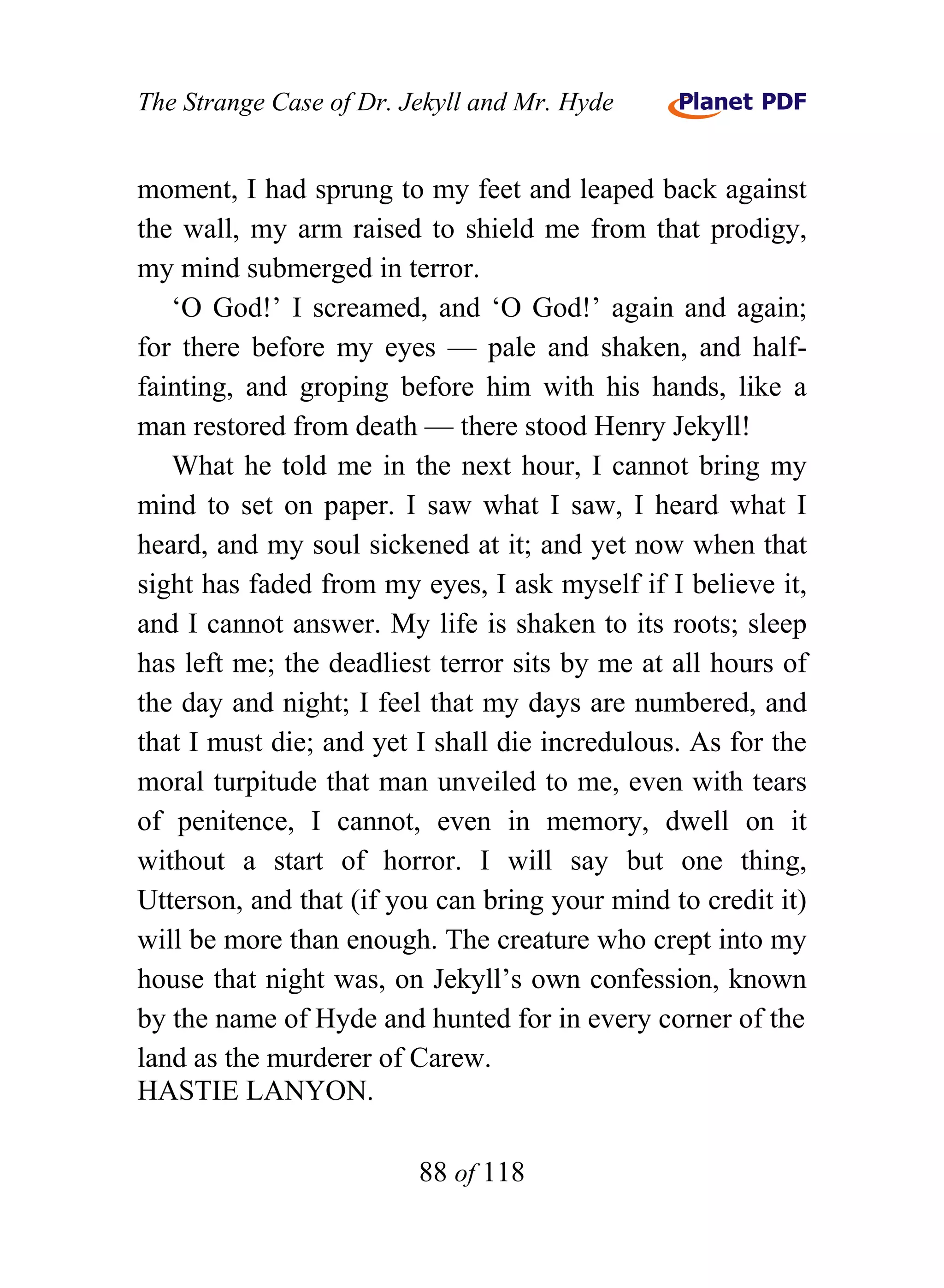 The Strange Case of Dr. Jekyll and Mr. Hyde


moment, I had sprung to my feet and leaped back against
the wall, my arm raised to shield me from that prodigy,
my mind submerged in terror.
   ‘O God!’ I screamed, and ‘O God!’ again and again;
for there before my eyes — pale and shaken, and half-
fainting, and groping before him with his hands, like a
man restored from death — there stood Henry Jekyll!
   What he told me in the next hour, I cannot bring my
mind to set on paper. I saw what I saw, I heard what I
heard, and my soul sickened at it; and yet now when that
sight has faded from my eyes, I ask myself if I believe it,
and I cannot answer. My life is shaken to its roots; sleep
has left me; the deadliest terror sits by me at all hours of
the day and night; I feel that my days are numbered, and
that I must die; and yet I shall die incredulous. As for the
moral turpitude that man unveiled to me, even with tears
of penitence, I cannot, even in memory, dwell on it
without a start of horror. I will say but one thing,
Utterson, and that (if you can bring your mind to credit it)
will be more than enough. The creature who crept into my
house that night was, on Jekyll’s own confession, known
by the name of Hyde and hunted for in every corner of the
land as the murderer of Carew.
HASTIE LANYON.

                         88 of 118
 