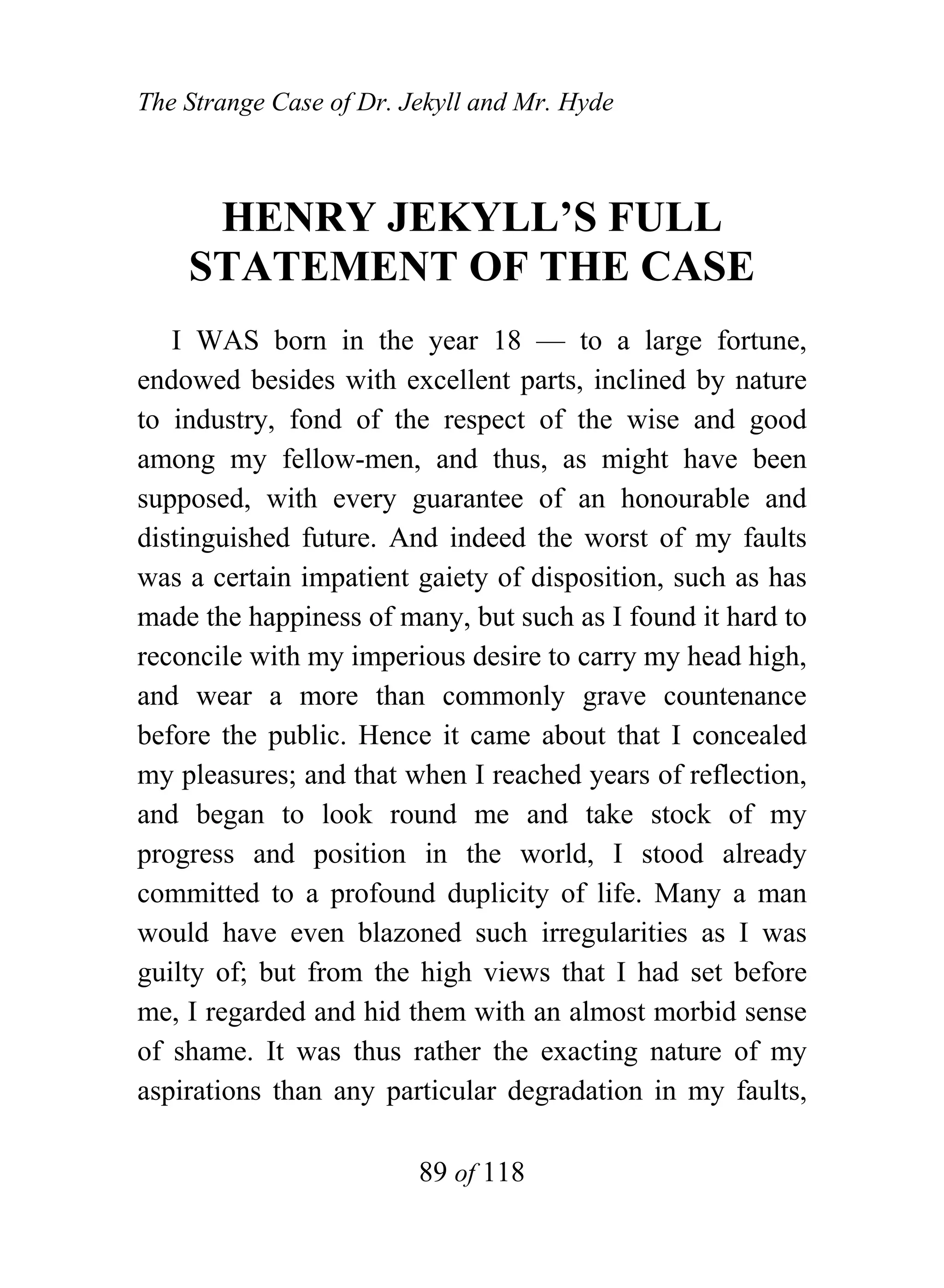 The Strange Case of Dr. Jekyll and Mr. Hyde



     HENRY JEKYLL’S FULL
    STATEMENT OF THE CASE
   I WAS born in the year 18 — to a large fortune,
endowed besides with excellent parts, inclined by nature
to industry, fond of the respect of the wise and good
among my fellow-men, and thus, as might have been
supposed, with every guarantee of an honourable and
distinguished future. And indeed the worst of my faults
was a certain impatient gaiety of disposition, such as has
made the happiness of many, but such as I found it hard to
reconcile with my imperious desire to carry my head high,
and wear a more than commonly grave countenance
before the public. Hence it came about that I concealed
my pleasures; and that when I reached years of reflection,
and began to look round me and take stock of my
progress and position in the world, I stood already
committed to a profound duplicity of life. Many a man
would have even blazoned such irregularities as I was
guilty of; but from the high views that I had set before
me, I regarded and hid them with an almost morbid sense
of shame. It was thus rather the exacting nature of my
aspirations than any particular degradation in my faults,

                         89 of 118
 
