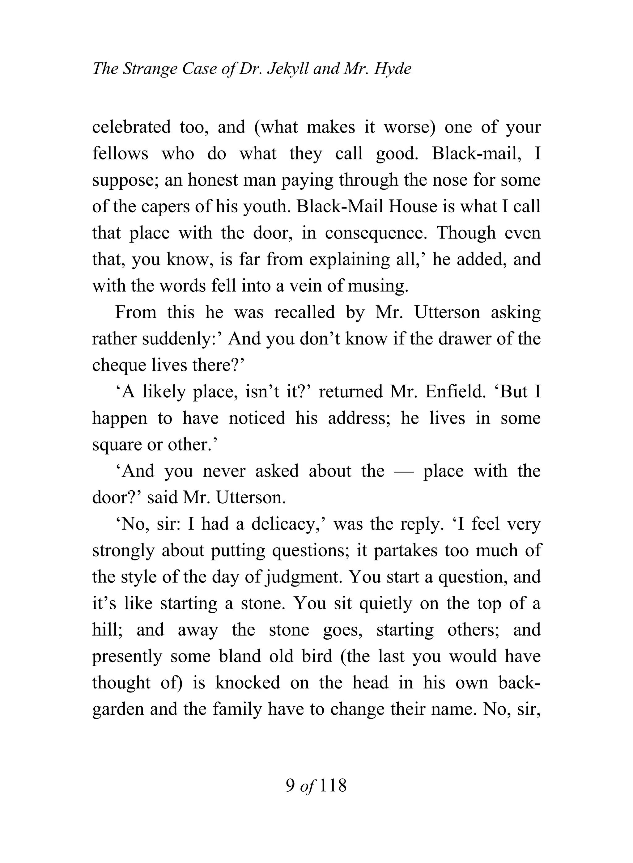 The Strange Case of Dr. Jekyll and Mr. Hyde


celebrated too, and (what makes it worse) one of your
fellows who do what they call good. Black-mail, I
suppose; an honest man paying through the nose for some
of the capers of his youth. Black-Mail House is what I call
that place with the door, in consequence. Though even
that, you know, is far from explaining all,’ he added, and
with the words fell into a vein of musing.
    From this he was recalled by Mr. Utterson asking
rather suddenly:’ And you don’t know if the drawer of the
cheque lives there?’
    ‘A likely place, isn’t it?’ returned Mr. Enfield. ‘But I
happen to have noticed his address; he lives in some
square or other.’
    ‘And you never asked about the — place with the
door?’ said Mr. Utterson.
    ‘No, sir: I had a delicacy,’ was the reply. ‘I feel very
strongly about putting questions; it partakes too much of
the style of the day of judgment. You start a question, and
it’s like starting a stone. You sit quietly on the top of a
hill; and away the stone goes, starting others; and
presently some bland old bird (the last you would have
thought of) is knocked on the head in his own back-
garden and the family have to change their name. No, sir,


                          9 of 118
 