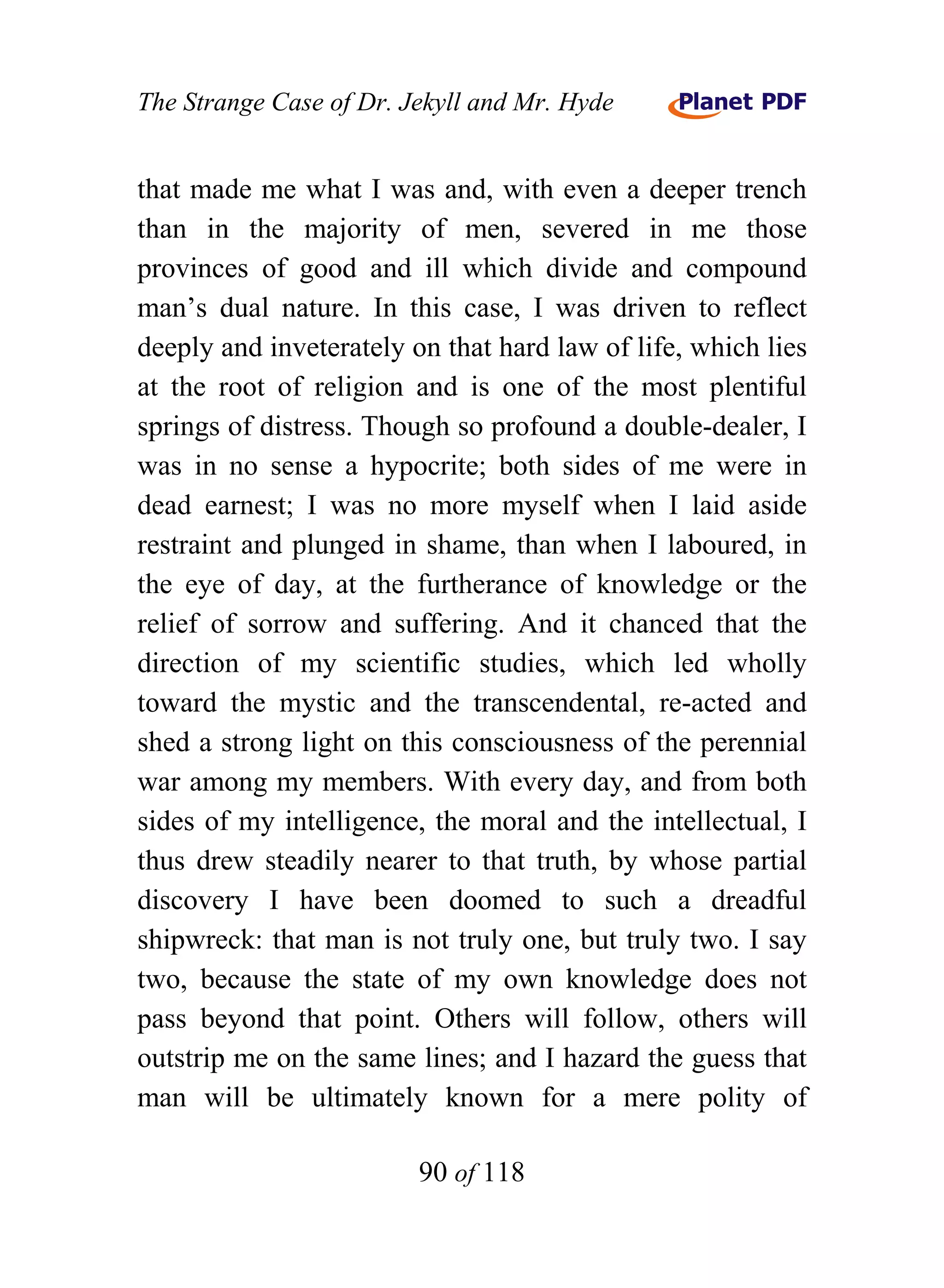 The Strange Case of Dr. Jekyll and Mr. Hyde


that made me what I was and, with even a deeper trench
than in the majority of men, severed in me those
provinces of good and ill which divide and compound
man’s dual nature. In this case, I was driven to reflect
deeply and inveterately on that hard law of life, which lies
at the root of religion and is one of the most plentiful
springs of distress. Though so profound a double-dealer, I
was in no sense a hypocrite; both sides of me were in
dead earnest; I was no more myself when I laid aside
restraint and plunged in shame, than when I laboured, in
the eye of day, at the furtherance of knowledge or the
relief of sorrow and suffering. And it chanced that the
direction of my scientific studies, which led wholly
toward the mystic and the transcendental, re-acted and
shed a strong light on this consciousness of the perennial
war among my members. With every day, and from both
sides of my intelligence, the moral and the intellectual, I
thus drew steadily nearer to that truth, by whose partial
discovery I have been doomed to such a dreadful
shipwreck: that man is not truly one, but truly two. I say
two, because the state of my own knowledge does not
pass beyond that point. Others will follow, others will
outstrip me on the same lines; and I hazard the guess that
man will be ultimately known for a mere polity of

                         90 of 118
 