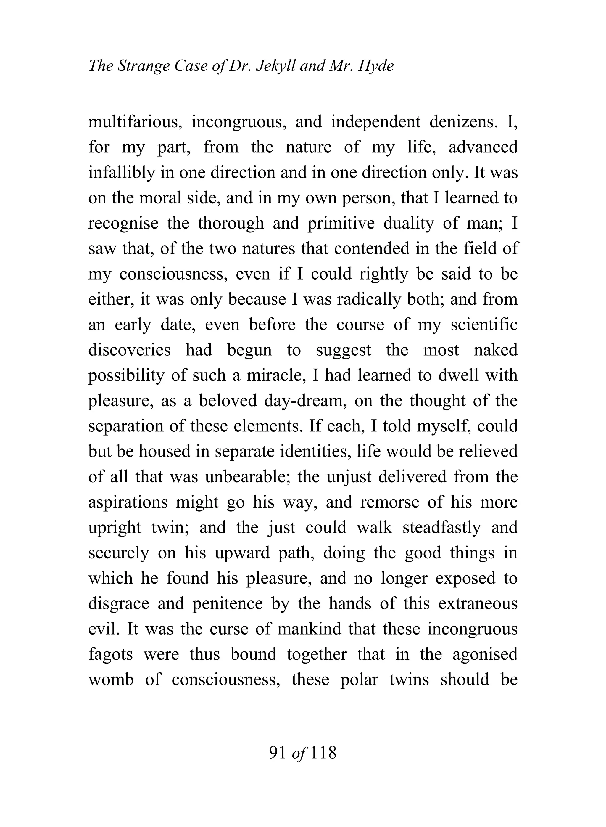 The Strange Case of Dr. Jekyll and Mr. Hyde


multifarious, incongruous, and independent denizens. I,
for my part, from the nature of my life, advanced
infallibly in one direction and in one direction only. It was
on the moral side, and in my own person, that I learned to
recognise the thorough and primitive duality of man; I
saw that, of the two natures that contended in the field of
my consciousness, even if I could rightly be said to be
either, it was only because I was radically both; and from
an early date, even before the course of my scientific
discoveries had begun to suggest the most naked
possibility of such a miracle, I had learned to dwell with
pleasure, as a beloved day-dream, on the thought of the
separation of these elements. If each, I told myself, could
but be housed in separate identities, life would be relieved
of all that was unbearable; the unjust delivered from the
aspirations might go his way, and remorse of his more
upright twin; and the just could walk steadfastly and
securely on his upward path, doing the good things in
which he found his pleasure, and no longer exposed to
disgrace and penitence by the hands of this extraneous
evil. It was the curse of mankind that these incongruous
fagots were thus bound together that in the agonised
womb of consciousness, these polar twins should be


                         91 of 118
 